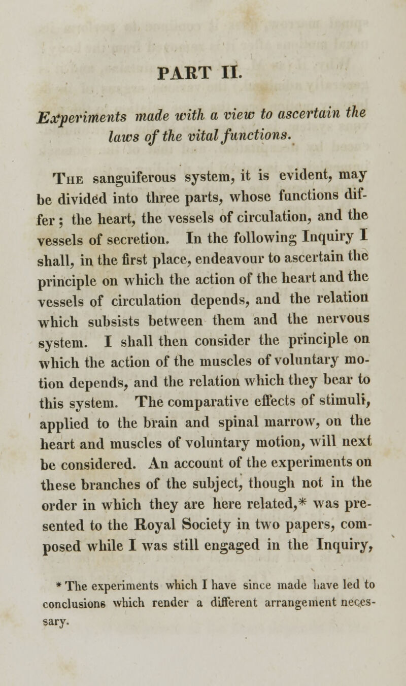 PART II. Experiments made with a view to ascertain the laws of the vital functions. The sanguiferous system, it is evident, may- be divided into three parts, whose functions dif- fer ; the heart, the vessels of circulation, and the vessels of secretion. In the following Inquiry I shall, in the first place, endeavour to ascertain the principle on which the action of the heart and the vessels of circulation depends, and the relation which subsists between them and the nervous system. I shall then consider the principle on which the action of the muscles of voluntary mo- tion depends, and the relation which they bear to this system. The comparative effects of stimuli, applied to the brain and spinal marrow, on the heart and muscles of voluntary motion, will next be considered. An account of the experiments on these branches of the subject, though not in the order in which they are here related,* was pre- sented to the Royal Society in two papers, com- posed while I was still engaged in the Inquiry, * The experiments which I have since made have led to conclusions which render a different arrangement neces- sary.