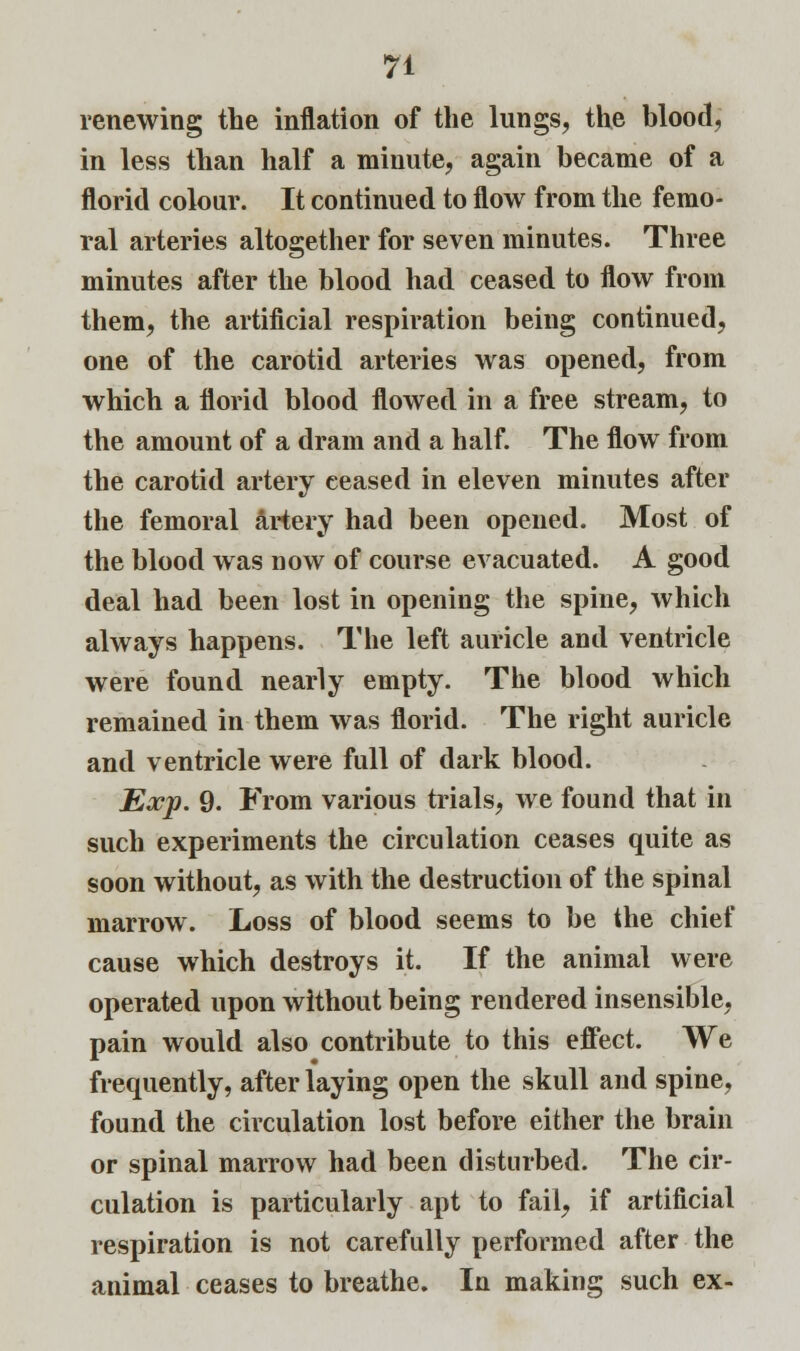 renewing the inflation of the lungs, the blood, in less than half a minute, again became of a florid colour. It continued to flow from the femo- ral arteries altogether for seven minutes. Three minutes after the blood had ceased to flow from them, the artificial respiration being continued, one of the carotid arteries was opened, from which a florid blood flowed in a free stream, to the amount of a dram and a half. The flow from the carotid artery ceased in eleven minutes after the femoral artery had been opened. Most of the blood was now of course evacuated. A good deal had been lost in opening the spine, which always happens. The left auricle and ventricle were found nearly empty. The blood which remained in them was florid. The right auricle and ventricle were full of dark blood. Exp. 9. From various trials, we found that in such experiments the circulation ceases quite as soon without, as with the destruction of the spinal marrow. Loss of blood seems to be the chief cause which destroys it. If the animal were operated upon without being rendered insensible, pain would also contribute to this effect. We frequently, after laying open the skull and spine, found the circulation lost before either the brain or spinal marrow had been disturbed. The cir- culation is particularly apt to fail, if artificial respiration is not carefully performed after the animal ceases to breathe. In making such ex-