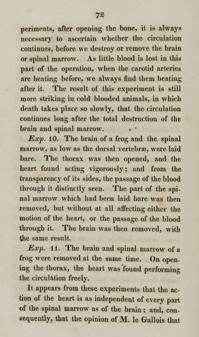 periments, after opening the bone, it is always necessary to ascertain whether the circulation continues, before we destroy or remove the brain or spinal marrow. As little blood is lost in this part of the operation, when the carotid arteries are beating before, we always find them beating after it. The result of this experiment is still more striking in cold blooded animals, in which death takes place so slowly, that the circulation continues long after the total destruction of the brain and spinal marrow. Exp. 10. The brain of a frog and the spinal marrow, as low as the dorsal vertebrae, were laid bare. The thorax was then opened, and the heart found acting vigorously; and from the transparency of its sides, the passage of the blood through it distinctly seen. The part of the spi- nal marrow which had been laid bare was then removed, but without at all affecting either the motion of the heart, or the passage of the blood through it. The brain was then removed, with the same result. Exp. 11. The brain and spinal marrow of a frog were removed at the same time. On open- ing the thorax, the heart was found performing the circulation freely. It appears from these experiments that the ac- tion of the heart is as independent of every part of the spinal marrow as of the brain; and, con- sequently, that the opinion of M. le Gallois that