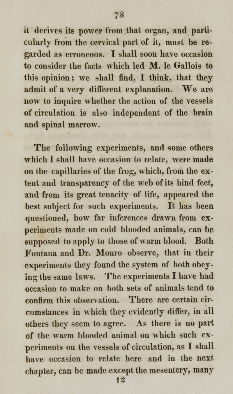 it derives its power from that organ, and parti- cularly from the cervical part of it, must be re- garded as erroneous. I shall soon have occasion to consider the facts which led M. le Gallois to this opinion; we shall find, I think, that they admit of a very different explanation. We are now to inquire whether the action of the vessels of circulation is also independent of the brain and spinal marrow. The following experiments, and some others which I shall have occasion to relate, were made on the capillaries of the frog, which, from the ex- tent and transparency of the web of its hind feet, and from its great tenacity of life, appeared the best subject for such experiments. It has been questioned, how far inferences drawn from ex- periments made on cold blooded animals, can be supposed to apply to those of warm blood. Both Fontana and Dr. Monro observe, that in their experiments they found the system of both obey- ing the same laws. The experiments I have had occasion to make on both sets of animals tend to confirm this observation. There are certain cir- cumstances in which they evidently differ, in all others they seem to agree. As there is no part of the warm blooded animal on which such ex- periments on the vessels of circulation, as I shall have occasion to relate here and in the next chapter, can be made except the mesentery, many