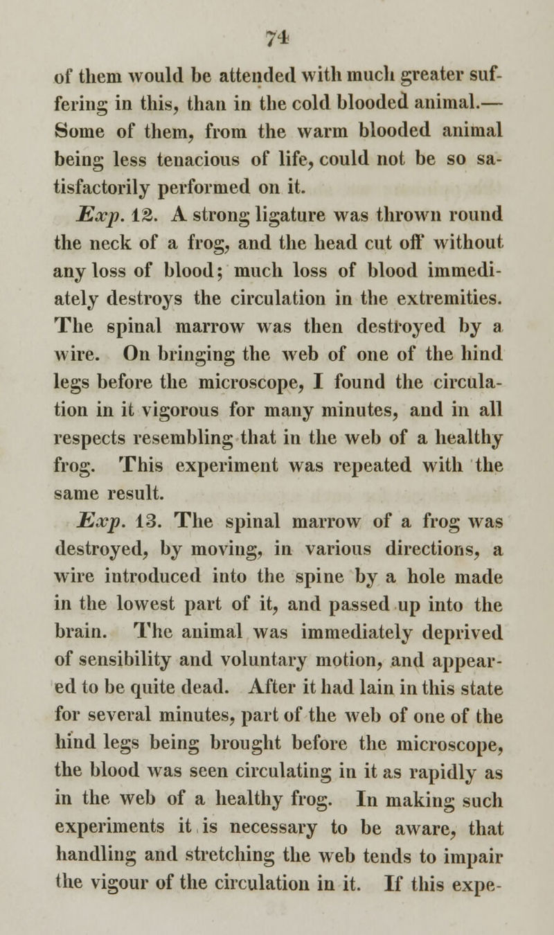 of them would be attended with much greater suf- fering in this, than in the cold blooded animal.— Some of them, from the warm blooded animal being less tenacious of life, could not be so sa- tisfactorily performed on it. Exp. 12. A strong ligature was thrown round the neck of a frog, and the head cut oft* without any loss of blood; much loss of blood immedi- ately destroys the circulation in the extremities. The spinal marrow was then destroyed by a wire. On bringing the web of one of the hind legs before the microscope, I found the circula- tion in it vigorous for many minutes, and in all respects resembling that in the web of a healthy frog. This experiment was repeated with the same result. Exp. 13. The spinal marrow of a frog was destroyed, by moving, in various directions, a wire introduced into the spine by a hole made in the lowest part of it, and passed up into the brain. The animal was immediately deprived of sensibility and voluntary motion, and appear- ed to be quite dead. After it had lain in this state for several minutes, part of the web of one of the hind legs being brought before the microscope, the blood was seen circulating in it as rapidly as in the web of a healthy frog. In making such experiments it, is necessary to be aware, that handling and stretching the web tends to impair the vigour of the circulation in it. If this expe-