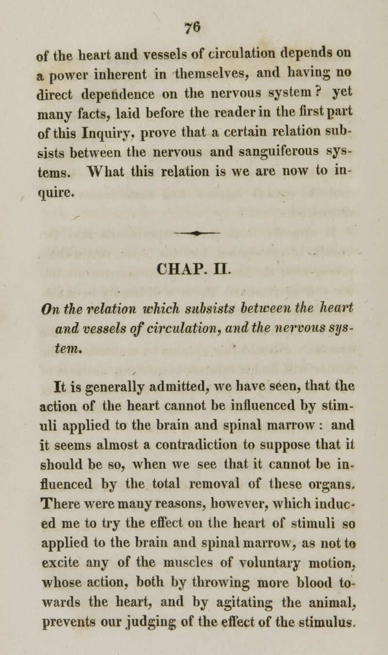 of the heart and vessels of circulation depends on a power inherent in themselves, and having no direct dependence on the nervous system ? yet many facts, laid before the reader in the first part of this Inquiry, prove that a certain relation sub- sists between the nervous and sanguiferous sys- tems. What this relation is we are now to in- quire. CHAP. H. On the relation which subsists between the heart and vessels of circulation, and the nervous sys- tem. It is generally admitted, we have seen, that the action of the heart cannot be influenced by stim- uli applied to the brain and spinal marrow : and it seems almost a contradiction to suppose that it should be so, when we see that it cannot be in- fluenced by the total removal of these organs. There were many reasons, however, which induc- ed me to try the effect on the heart of stimuli so applied to the brain and spinal marrow, as not to excite any of the muscles of voluntary motion, whose action, both by throwing more blood to wards the heart, and by agitating the animal, prevents our judging of the effect of the stimulus.