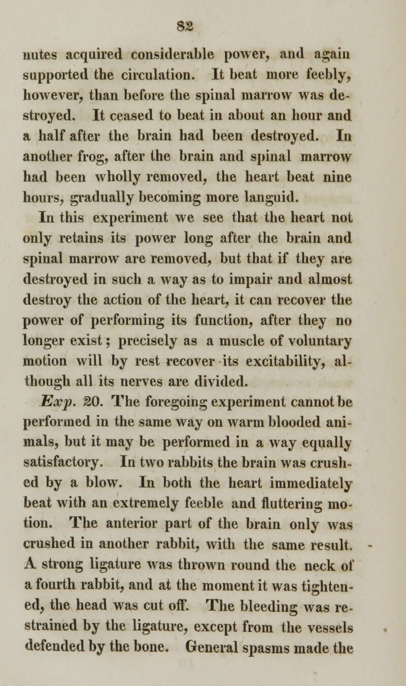 nutes acquired considerable power, and again supported the circulation. It beat more feebly, however, than before the spinal marrow was de- stroyed. It ceased to beat in about an hour and a half after the brain had been destroyed. In another frog, after the brain and spinal marrow had been wholly removed, the heart beat nine hours, gradually becoming more languid. In this experiment we see that the heart not only retains its power long after the brain and spinal marrow are removed, but that if they are destroyed in such a way as to impair and almost destroy the action of the heart, it can recover the power of performing its function, after they no longer exist; precisely as a muscle of voluntary motion will by rest recover its excitability, al- though all its nerves are divided. Exp. 20. The foregoing experiment cannot be performed in the same way on warm blooded ani- mals, but it may be performed in a way equally satisfactory. In two rabbits the brain was crush- ed by a blow. In both the heart immediately beat with an extremely feeble and fluttering mo- tion. The anterior part of the brain only was crushed in another rabbit, with the same result. A strong ligature was thrown round the neck of a fourth rabbit, and at the moment it was tighten- ed, the head was cut off. The bleeding was re- strained by the ligature, except from the vessels defended by the bone. General spasms made the