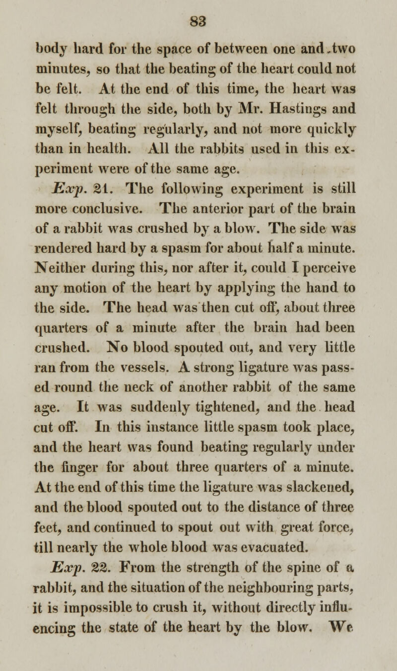 body hard for the space of between one and .two minutes, so that the beating of the heart could not be felt. At the end of this time, the heart was felt through the side, both by Mr. Hastings and myself, beating regularly, and not more quickly than in health. All the rabbits used in this ex- periment were of the same age. Exp. 2i. The following experiment is still more conclusive. The anterior part of the brain of a rabbit was crushed by a blow. The side was rendered hard by a spasm for about half a minute. Neither during this, nor after it, could I perceive any motion of the heart by applying the hand to the side. The head was then cut off, about three quarters of a minute after the brain had been crushed. No blood spouted out, and very little ran from the vessels. A strong ligature was pass- ed round the neck of another rabbit of the same age. It was suddenly tightened, and the head cut off. In this instance little spasm took place, and the heart was found beating regularly under the finger for about three quarters of a minute. At the end of this time the ligature was slackened, and the blood spouted out to the distance of three feet, and continued to spout out with great force, till nearly the whole blood was evacuated. Exp. %%. From the strength of the spine of a rabbit, and the situation of the neighbouring parts, it is impossible to crush it, without directly influ- encing the state of the heart by the blow. We