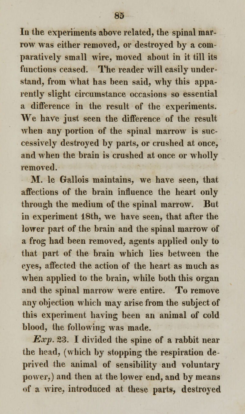 In the experiments above related, the spinal mar- row was either removed, or destroyed by a com- paratively small wire, moved about in it till its functions ceased. The reader will easily under- stand, from what has been said, why this appa- rently slight circumstance occasions so essential a difference in the result of the experiments. We have just seen the difference of the result when any portion of the spinal marrow is suc- cessively destroyed by parts, or crushed at once, and when the brain is crushed at once or wholly removed. M. le Gallois maintains, we have seen, that affections of the brain influence the heart only through the medium of the spinal marrow. But in experiment 18th, we have seen, that after the lower part of the brain and the spinal marrow of a frog had been removed, agents applied only to that part of the brain which lies between the eyes, affected the action of the heart as much as when applied to the brain, while both this organ and the spinal marrow were entire. To remove any objection which may arise from the subject of this experiment having been an animal of cold blood, the following was made. Exp. S3. I divided the spine of a rabbit near the head, (which by stopping the respiration de- prived the animal of sensibility and voluntary power,) and then at the lower end, and by means of a wire, introduced at these parts, destroyed