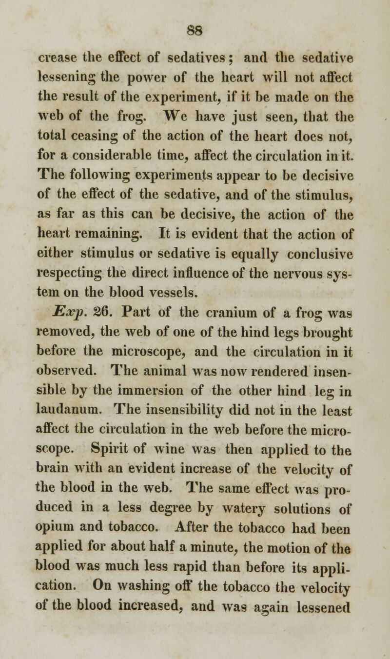 crease the effect of sedatives; and the sedative lessening the power of the heart will not affect the result of the experiment, if it be made on the web of the frog. We have just seen, that the total ceasing of the action of the heart does not, for a considerable time, affect the circulation in it. The following experiments appear to be decisive of the effect of the sedative, and of the stimulus, as far as this can be decisive, the action of the heart remaining. It is evident that the action of either stimulus or sedative is equally conclusive respecting the direct influence of the nervous sys- tem on the blood vessels. Exp. 26. Part of the cranium of a frog was removed, the web of one of the hind legs brought before the microscope, and the circulation in it observed. The animal was now rendered insen- sible by the immersion of the other hind leg in laudanum. The insensibility did not in the least affect the circulation in the web before the micro- scope. Spirit of wine was then applied to the brain with an evident increase of the velocity of the blood in the web. The same effect was pro- duced in a less degree by watery solutions of opium and tobacco. After the tobacco had been applied for about half a minute, the motion of the blood was much less rapid than before its appli- cation. On washing off the tobacco the velocity of the blood increased, and was again lessened