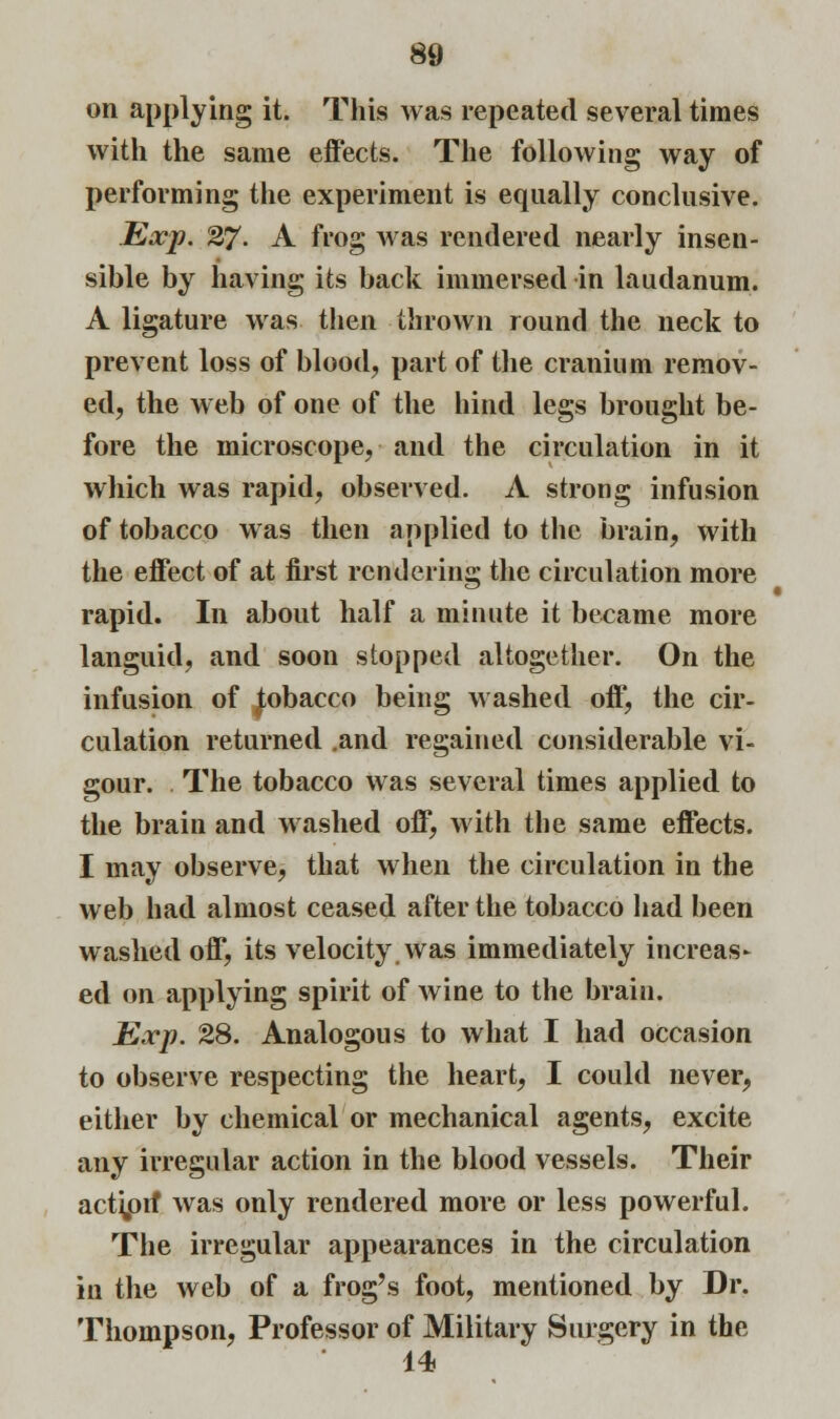 on applying it. This was repeated several times with the same effects. The following way of performing the experiment is equally conclusive. Exp. 27. A frog was rendered nearly insen- sible by having its back immersed in laudanum. A ligature was then thrown round the neck to prevent loss of blood, part of the cranium remov- ed, the web of one of the hind legs brought be- fore the microscope, and the circulation in it which was rapid, observed. A strong infusion of tobacco was then applied to the brain, with the effect of at first rendering the circulation more rapid. In about half a minute it became more languid, and soon stopped altogether. On the infusion of iobacco being washed off, the cir- culation returned .and regained considerable vi- gour. The tobacco was several times applied to the brain and washed off, with the same effects. I may observe, that when the circulation in the web had almost ceased after the tobacco had been washed off, its velocity was immediately increas- ed on applying spirit of wine to the brain. Exp. 28. Analogous to what I had occasion to observe respecting the heart, I could never, either by chemical or mechanical agents, excite any irregular action in the blood vessels. Their action* was only rendered more or less powerful. The irregular appearances in the circulation in the web of a frog's foot, mentioned by Dr. Thompson, Professor of Military Surgery in the 14