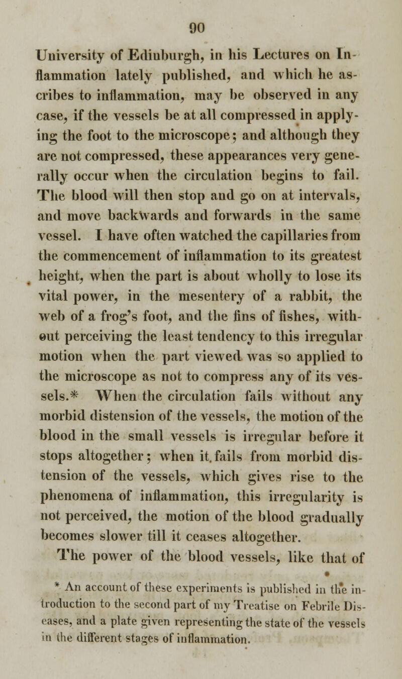 University of Ediuburgh, in his Lectures on In- flammation lately published, and which he as- cribes to inflammation, may be observed in any case, if the vessels be at all compressed in apply- ing the foot to the microscope; and although they are not compressed, these appearances very gene- rally occur when the circulation begins to fail. The blood will then stop and go on at intervals, and move backwards and forwards in the same vessel. I have often watched the capillaries from the commencement of inflammation to its greatest height, when the part is about wholly to lose its vital power, in the mesentery of a rabbit, the web of a frog's foot, and the fins of fishes, with- out perceiving the least tendency to this irregular motion when the part viewed was so applied to the microscope as not to compress any of its ves- sels.* When the circulation fails without any morbid distension of the vessels, the motion of the blood in the small vessels is irregular before it stops altogether; when it. fails from morbid dis- tension of the vessels, which gives rise to the phenomena of inflammation, this irregularity is not perceived, the motion of the blood gradually becomes slower till it ceases altogether. The power of the blood vessels, like that of • * An account of these experiments is published in th*e in- troduction to the second part of my Treatise on Febrile Dis- eases, and a plate given representing the state of the vessels in the diiferent stages of inflammation.