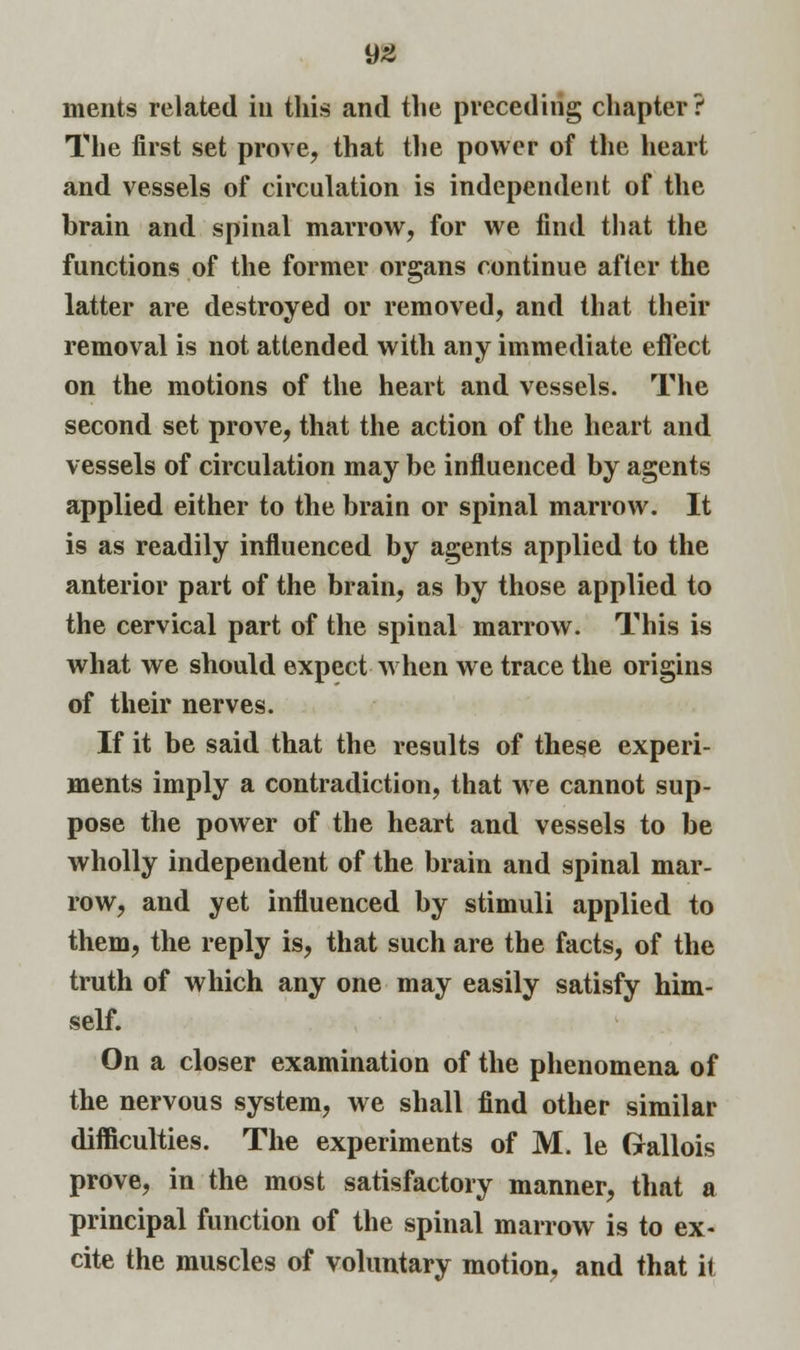 merits related in this and the preceding chapter? The first set prove, that the power of the heart and vessels of circulation is independent of the brain and spinal marrow, for we find that the functions of the former organs continue after the latter are destroyed or removed, and that their removal is not attended with any immediate effect on the motions of the heart and vessels. The second set prove, that the action of the heart and vessels of circulation may be influenced by agents applied either to the brain or spinal marrow. It is as readily influenced by agents applied to the anterior part of the brain, as by those applied to the cervical part of the spinal marrow. This is what we should expect when we trace the origins of their nerves. If it be said that the results of these experi- ments imply a contradiction, that we cannot sup- pose the power of the heart and vessels to be wholly independent of the brain and spinal mar- row, and yet influenced by stimuli applied to them, the reply is, that such are the facts, of the truth of which any one may easily satisfy him- self. On a closer examination of the phenomena of the nervous system, we shall find other similar difficulties. The experiments of M. le Gallois prove, in the most satisfactory manner, that a principal function of the spinal marrow is to ex- cite the muscles of voluntary motion, and that it