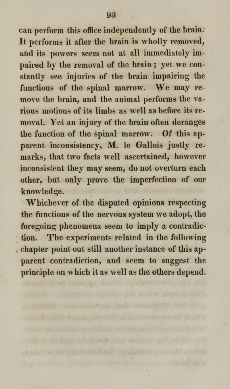 can perform this office independently of the brain. It performs it after the brain is wholly removed, and its powers seem not at all immediately im- paired by the removal of the brain ; yet we con- stantly see injuries of the brain impairing the functions of the spinal marrow. We may re- move the brain, and the animal performs the va- rious motions of its limbs as well as before its re- moval. Yet an injury of the brain often deranges the function of the spinal marrow. Of this ap- parent inconsistency, M. le Gallois justly re- marks, that two facts well ascertained, however inconsistent they may seem, do not overturn each other, but only prove the imperfection of our knowledge. Whichever of the disputed opinions respecting the functions of the nervous system we adopt, the foregoing phenomena seem to imply a contradic- tion. The experiments related in the following chapter point out still another instance of this ap- parent contradiction, and seem to suggest the principle on which it as well as the others depend.