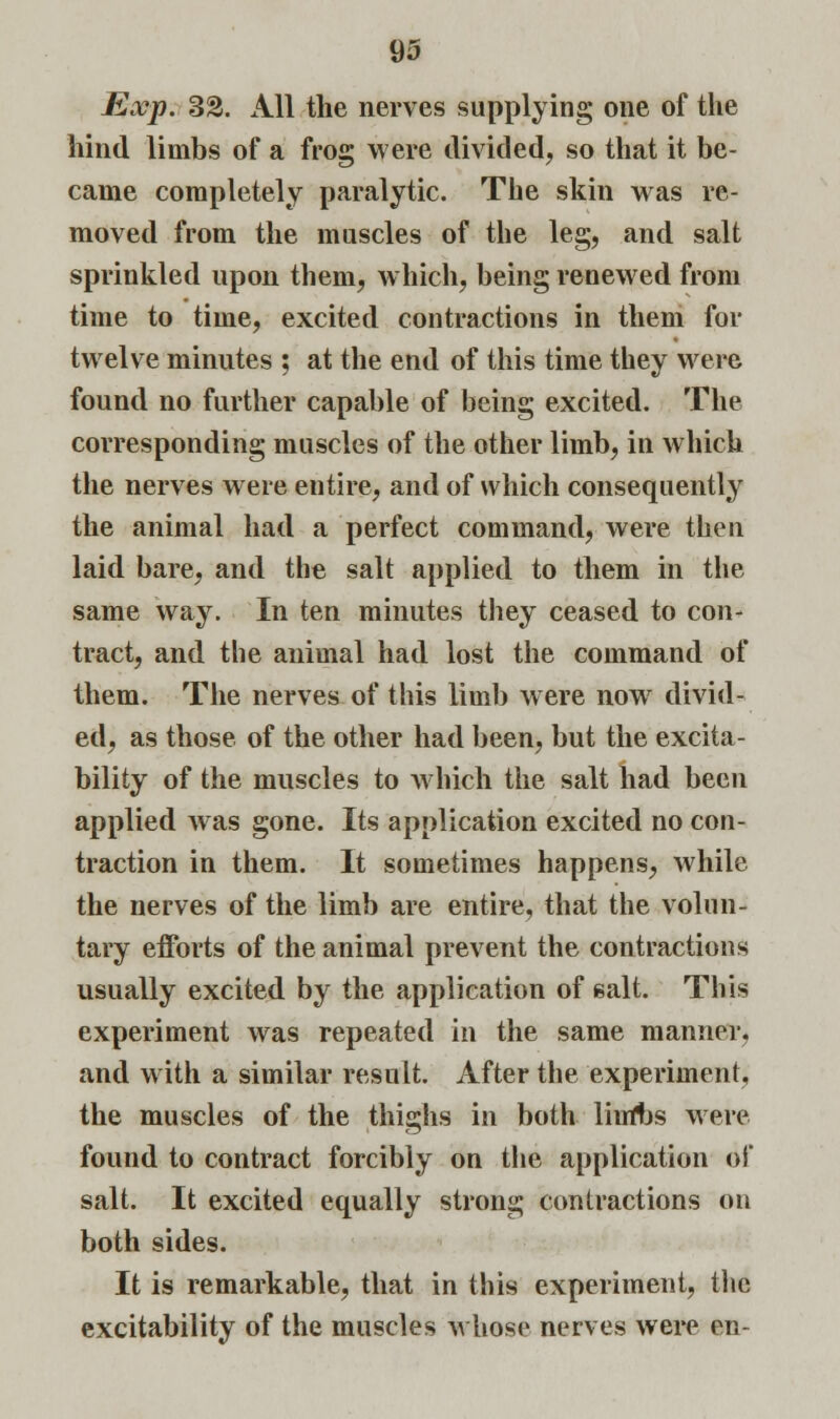 Exp. 33. xlll the nerves supplying one of the hind limbs of a frog were divided, so that it be- came completely paralytic. The skin was re- moved from the muscles of the leg, and salt sprinkled upon them, which, being renewed from time to time, excited contractions in them for twelve minutes ; at the end of this time they were found no further capable of being excited. The corresponding muscles of the other limb, in which the nerves were entire, and of which consequently the animal had a perfect command, were then laid bare, and the salt applied to them in the same way. In ten minutes they ceased to con- tract, and the animal had lost the command of them. The nerves of this limb were nowr divid- ed, as those of the other had been, but the excita- bility of the muscles to which the salt had been applied was gone. Its application excited no con- traction in them. It sometimes happens, while the nerves of the limb are entire, that the volun- tary efforts of the animal prevent the contractions usually excited by the application of salt. This experiment was repeated in the same manner, and with a similar result. After the experiment, the muscles of the thighs in both liufbs were found to contract forcibly on the application of salt. It excited equally strong contractions on both sides. It is remarkable, that in this experiment, the excitability of the muscles whose nerves were en-