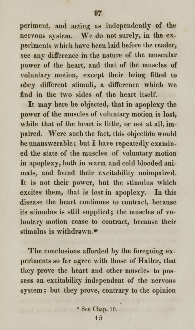 periment, and acting as independently of the nervous system. We do not surely, in the ex- periments which have been laid before the reader, see any difference in the nature of the muscular power of the heart, and that of the muscles of voluntary motion, except their being fitted to obey different stimuli, a difference which we find in the two sides of the heart itself. It may here be objected, that in apoplexy the power of the muscles of voluntary motion is lost, while that of the heart is little, or not at all, im- paired. Were such the fact, this objection would be unanswerable; but I have repeatedly examin- ed the state of the muscles of voluntary motion in apoplexy, both in warm and cold blooded ani- mals, and found their excitability unimpaired. It is not their power, but the stimulus which excites them, that is lost in apoplexy. In this disease the heart continues to contract, because its stimulus is still supplied; the muscles of vo- luntary motion cease to contract, because their stimulus is withdrawn.* The conclusions afforded by the foregoing ex- periments so far agree with those of Haller, that they prove the heart and other muscles to pos- sess an excitability independent of the nervous system; but they prove, contrary to the opinion * See Chap. 10. 15