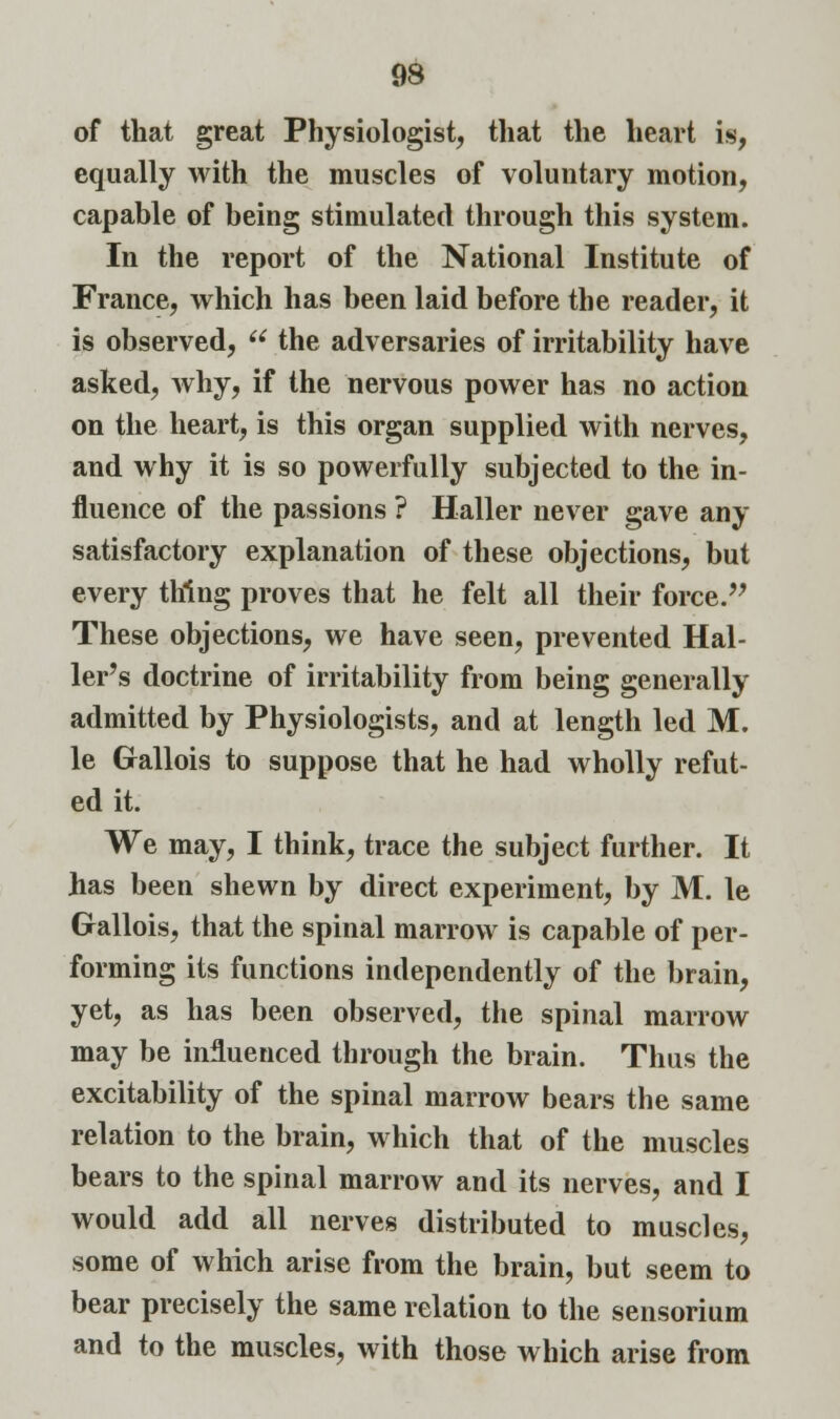 93 of that great Physiologist, that the heart is, equally with the muscles of voluntary motion, capable of being stimulated through this system. In the report of the National Institute of France, which has been laid before the reader, it is observed, u the adversaries of irritability have asked, why, if the nervous power has no action on the heart, is this organ supplied with nerves, and why it is so powerfully subjected to the in- fluence of the passions ? Haller never gave any satisfactory explanation of these objections, but every thing proves that he felt all their force. These objections, we have seen, prevented Hal- ler's doctrine of irritability from being generally admitted by Physiologists, and at length led M. le Gallois to suppose that he had wholly refut- ed it. We may, I think, trace the subject further. It has been shewn by direct experiment, by M. le Gallois, that the spinal marrow is capable of per- forming its functions independently of the brain, yet, as has been observed, the spinal marrow may be influenced through the brain. Thus the excitability of the spinal marrow bears the same relation to the brain, which that of the muscles bears to the spinal marrow and its nerves, and I would add all nerves distributed to muscles, some of which arise from the brain, but seem to bear precisely the same relation to the sensorium and to the muscles, with those which arise from