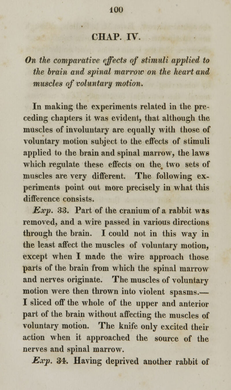 CHAP. IV. On the comparative effects of stimuli applied to the brain and spinal marrow on the heart and muscles of voluntary motion. In making the experiments related in the pre- ceding chapters it was evident, that although the muscles of involuntary are equally with those of voluntary motion subject to the effects of stimuli applied to the brain and spinal marrow, the laws which regulate these effects on the. two sets of muscles are very different. The following ex- periments point out more precisely in what this difference consists. Exp. 33. Part of the cranium of a rabbit was removed, and a wire passed in various directions through the brain. I could not in this way in the least affect the muscles of voluntary motion, except when I made the wire approach those parts of the brain from which the spinal marrow and nerves originate. The muscles of voluntary motion were then thrown into violent spasms.— I sliced off the whole of the upper and anterior part of the brain without affecting the muscles of voluntary motion. The knife only excited their action when it approached the source of the nerves and spinal marrow. Exp. 34. Having deprived another rabbit of