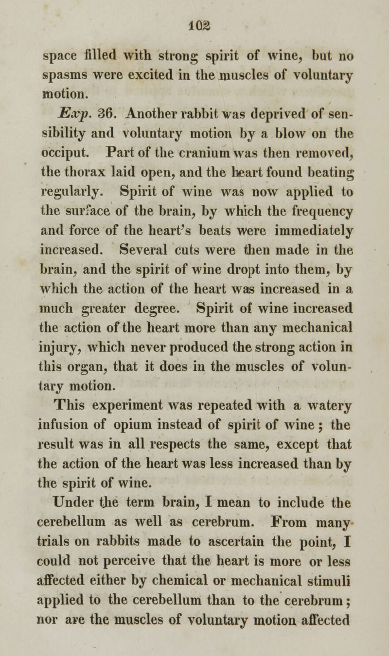 space filled with strong spirit of wine, hut no spasms were excited in the muscles of voluntary motion. Exp. 36. Another rahbit was deprived of sen- sibility and voluntary motion by a blow on the occiput. Part of the cranium was then removed, the thorax laid open, and the heart found beating regularly. Spirit of wine was now applied to the surface of the brain, by which the frequency and force of the heart's beats were immediately increased. Several cuts were then made in the brain, and the spirit of wine dropt into them, by which the action of the heart was increased in a much greater degree. Spirit of wine increased the action of the heart more than any mechanical injury, which never produced the strong action in this organ, that it does in the muscles of volun- tary motion. This experiment was repeated with a watery infusion of opium instead of spirit of wine; the result was in all respects the same, except that the action of the heart was less increased than by the spirit of wine. Under the term brain, I mean to include the cerebellum as well as cerebrum. From many trials on rabbits made to ascertain the point, I could not perceive that the heart is more or less affected either by chemical or mechanical stimuli applied to the cerebellum than to the cerebrum; nor are the muscles of voluntary motion affected