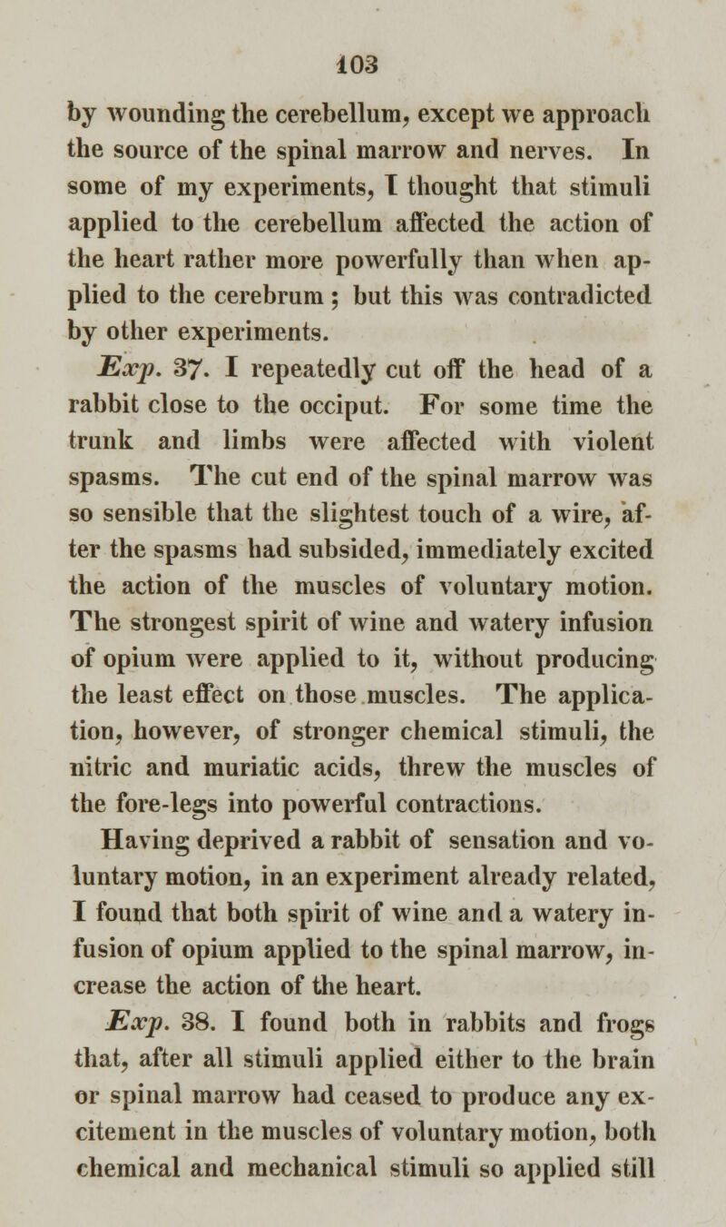 by wounding the cerebellum, except we approach the source of the spinal marrow and nerves. In some of my experiments, T thought that stimuli applied to the cerebellum affected the action of the heart rather more powerfully than when ap- plied to the cerebrum ; but this was contradicted by other experiments. Exp. 37. I repeatedly cut off the head of a rabbit close to the occiput. For some time the trunk and limbs were affected with violent spasms. The cut end of the spinal marrow was so sensible that the slightest touch of a wire, af- ter the spasms had subsided, immediately excited the action of the muscles of voluntary motion. The strongest spirit of wine and watery infusion of opium were applied to it, without producing the least effect on those muscles. The applica- tion, however, of stronger chemical stimuli, the nitric and muriatic acids, threw the muscles of the fore-legs into powerful contractions. Having deprived a rabbit of sensation and vo- luntary motion, in an experiment already related, I found that both spirit of wine and a watery in- fusion of opium applied to the spinal marrow, in- crease the action of the heart. Exp. 38. I found both in rabbits and frogs that, after all stimuli applied either to the brain or spinal marrow had ceased to produce any ex- citement in the muscles of voluntary motion, both chemical and mechanical stimuli so applied still