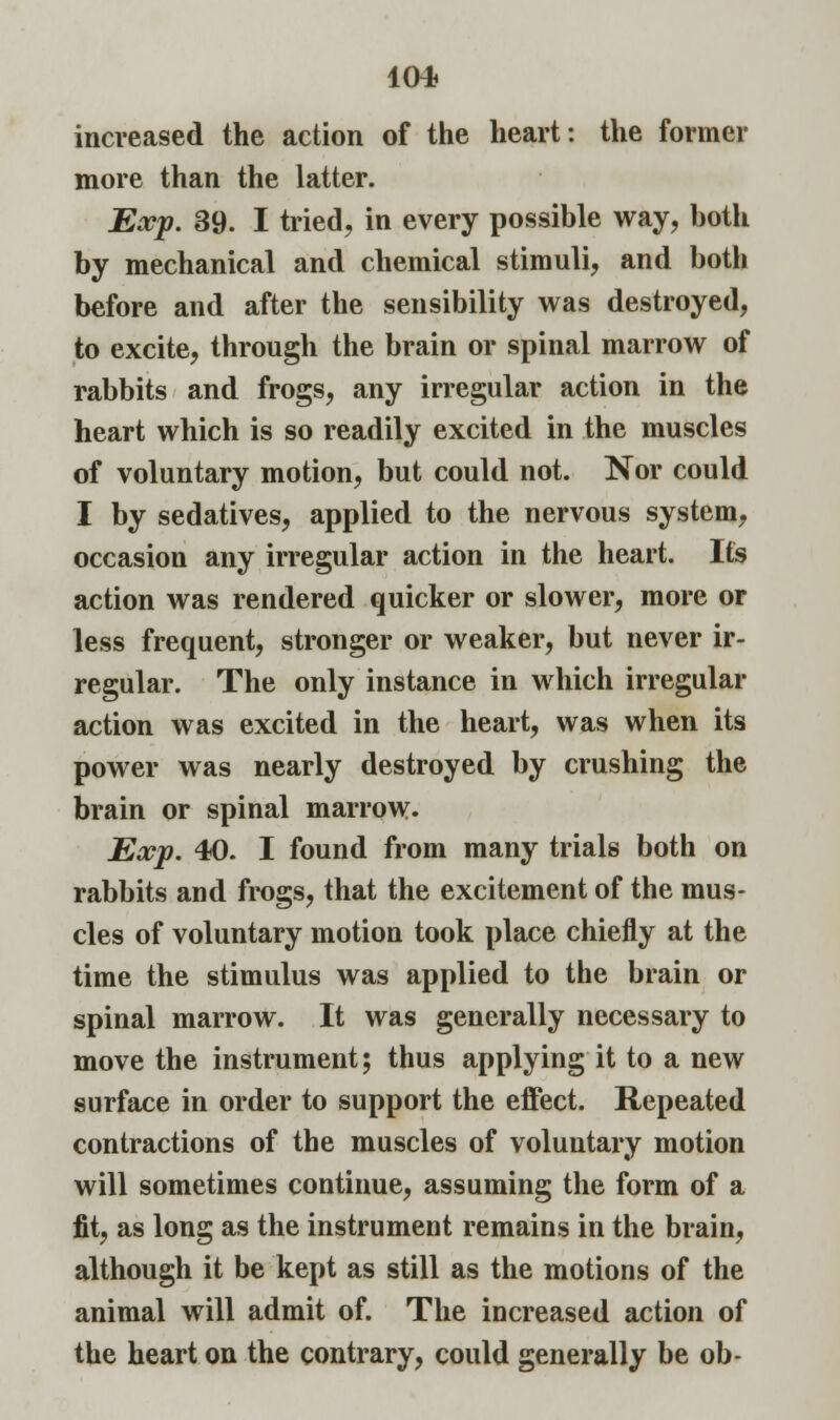 increased the action of the heart: the former more than the latter. Exp. 39. I tried, in every possible way, both by mechanical and chemical stimuli, and both before and after the sensibility was destroyed, to excite, through the brain or spinal marrow of rabbits and frogs, any irregular action in the heart which is so readily excited in the muscles of voluntary motion, but could not. Nor could I by sedatives, applied to the nervous system, occasion any irregular action in the heart. Its action was rendered quicker or slower, more or less frequent, stronger or weaker, but never ir- regular. The only instance in which irregular action was excited in the heart, was when its power was nearly destroyed by crushing the brain or spinal marrow. Exp. 40. I found from many trials both on rabbits and frogs, that the excitement of the mus- cles of voluntary motion took place chiefly at the time the stimulus was applied to the brain or spinal marrow. It was generally necessary to move the instrument; thus applying it to a new surface in order to support the effect. Repeated contractions of the muscles of voluntary motion will sometimes continue, assuming the form of a fit, as long as the instrument remains in the brain, although it be kept as still as the motions of the animal will admit of. The increased action of the heart on the contrary, could generally be ob-