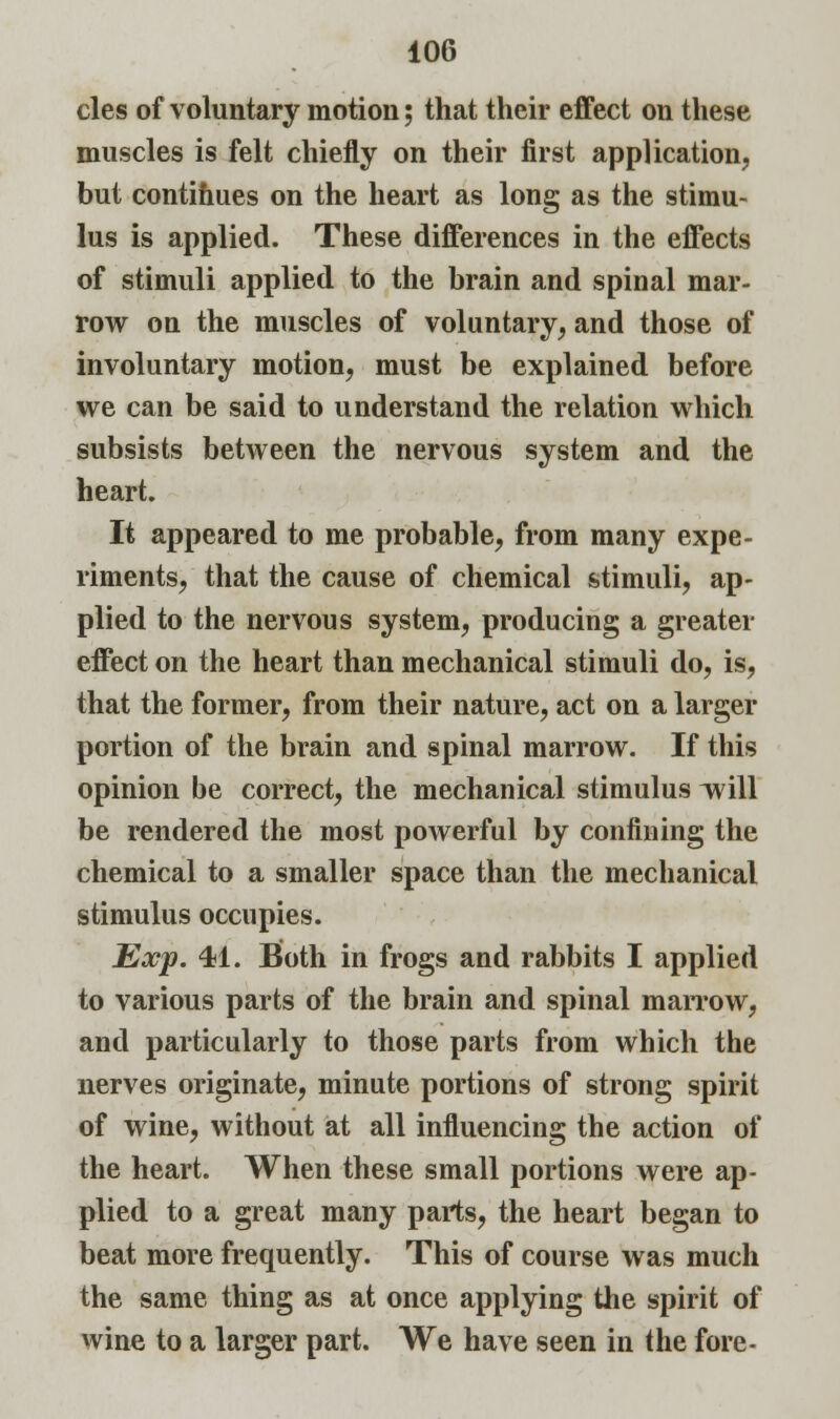 cles of voluntary motion; that their effect on these muscles is felt chiefly on their first application, but continues on the heart as long as the stimu- lus is applied. These differences in the effects of stimuli applied to the brain and spinal mar- row on the muscles of voluntary, and those of involuntary motion, must be explained before we can be said to understand the relation which subsists between the nervous system and the heart. It appeared to me probable, from many expe- riments, that the cause of chemical stimuli, ap- plied to the nervous system, producing a greater effect on the heart than mechanical stimuli do, is, that the former, from their nature, act on a larger portion of the brain and spinal marrow. If this opinion be correct, the mechanical stimulus will be rendered the most powerful by confining the chemical to a smaller space than the mechanical stimulus occupies. Exp. 41. Both in frogs and rabbits I applied to various parts of the brain and spinal marrow, and particularly to those parts from which the nerves originate, minute portions of strong spirit of wine, without at all influencing the action of the heart. When these small portions were ap- plied to a great many parts, the heart began to beat more frequently. This of course was much the same thing as at once applying the spirit of wine to a larger part. We have seen in the fore-