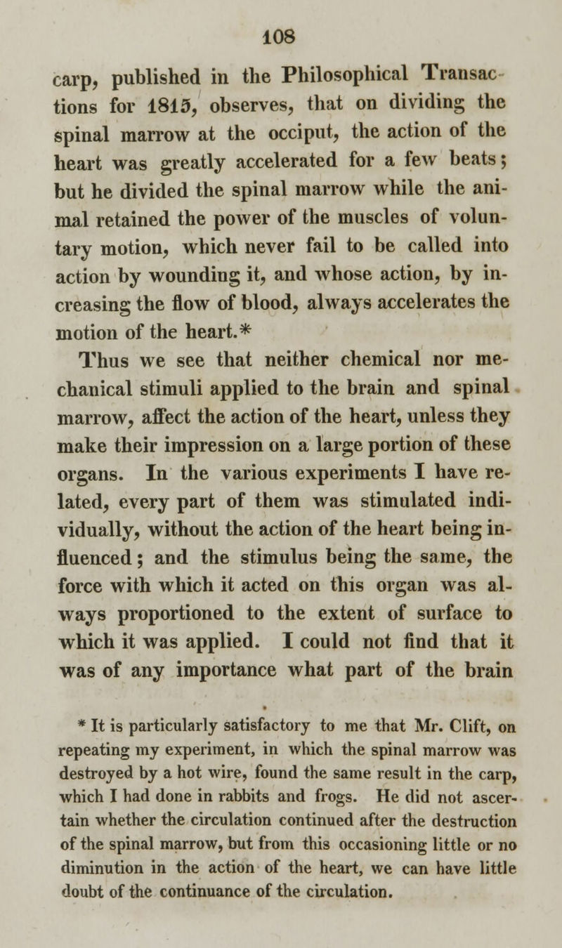 carp, published in the Philosophical Transac- tions for 1815, observes, that on dividing the spinal marrow at the occiput, the action of the heart was greatly accelerated for a few beats; but he divided the spinal marrow while the ani- mal retained the power of the muscles of volun- tary motion, which never fail to be called into action by wounding it, and whose action, by in- creasing the flow of blood, always accelerates the motion of the heart.* Thus we see that neither chemical nor me- chanical stimuli applied to the brain and spinal marrow, affect the action of the heart, unless they make their impression on a large portion of these organs. In the various experiments I have re- lated, every part of them was stimulated indi- vidually, without the action of the heart being in- fluenced ; and the stimulus being the same, the force with which it acted on tbis organ was al- ways proportioned to the extent of surface to which it was applied. I could not find that it was of any importance what part of the brain * It is particularly satisfactory to me that Mr. Clift, on repeating my experiment, in which the spinal marrow was destroyed by a hot wire, found the same result in the carp, which I had done in rabbits and frogs. He did not ascer- tain whether the circulation continued after the destruction of the spinal marrow, but from this occasioning little or no diminution in the action of the heart, we can have little doubt of the continuance of the circulation.