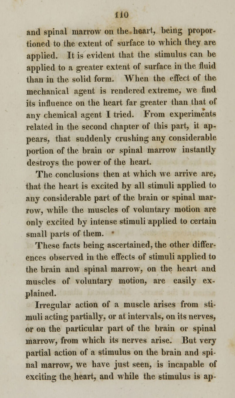 and spinal marrow on the heart, being propor- tioned to the extent of surface to which they are applied. It is evident that the stimulus can be applied to a greater extent of surface in the fluid than in the solid form. When the effect of the mechanical agent is rendered extreme, we find its influence on the heart far greater than that of any chemical agent I tried. From experiments related in the second chapter of this part, it ap- pears, that suddenly crushing any considerable portion of the brain or spinal marrow instantly destroys the power of the heart. The conclusions then at which we arrive are, that the heart is excited by all stimuli applied to any considerable part of the brain or spinal mar- row, while the muscles of voluntary motion are only excited by intense stimuli applied to certain small parts of them. * These facts being ascertained, the other differ- ences observed in the effects of stimuli applied to the brain and spinal marrow, on the heart and muscles of voluntary motion, are easily ex- plained. Irregular action of a muscle arises from sti- muli acting partially, or at intervals, on its nerves, or on the particular part of the brain or spinal marrow, from which its nerves arise. But very partial action of a stimulus on the brain and spi- nal marrow, we have just seen, is incapable of exciting theheart, and while the stimulus is ap-