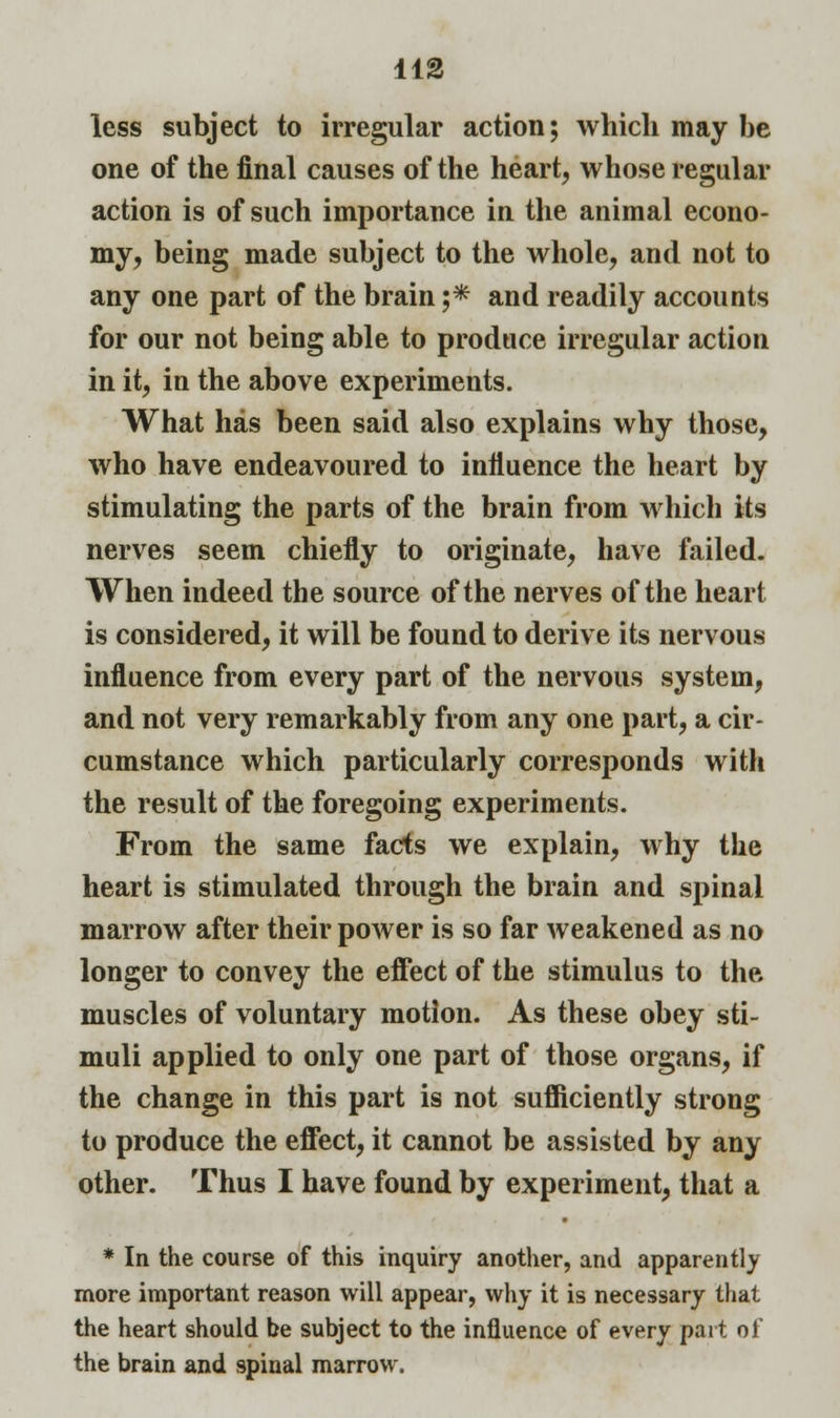 less subject to irregular action; which may be one of the final causes of the heart, whose regular action is of such importance in the animal econo- my, being made subject to the whole, and not to any one part of the brain ;* and readily accounts for our not being able to produce irregular action in it, in the above experiments. What has been said also explains why those, who have endeavoured to influence the heart by stimulating the parts of the brain from which its nerves seem chiefly to originate, have failed. When indeed the source of the nerves of the heart is considered, it will be found to derive its nervous influence from every part of the nervous system, and not very remarkably from any one part, a cir- cumstance which particularly corresponds with the result of the foregoing experiments. From the same facts we explain, why the heart is stimulated through the brain and spinal marrow after their power is so far weakened as no longer to convey the effect of the stimulus to the muscles of voluntary motion. As these obey sti- muli applied to only one part of those organs, if the change in this part is not sufficiently strong to produce the effect, it cannot be assisted by any other. Thus I have found by experiment, that a * In the course of this inquiry another, and apparently more important reason will appear, why it is necessary that the heart should be subject to the influence of every part of the brain and spinal marrow.