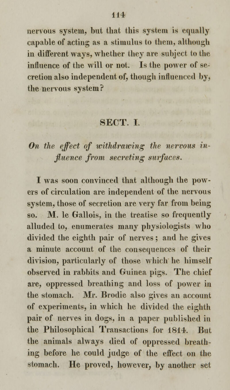 nervous system, but that this system is equally capable of acting as a stimulus to them, although in different ways, whether they are subject to the influence of the will or not. Is the power of se- cretion also independent of, though influenced by, the nervous system? SECT. I. On the effect of withdrawing the nervous in- fluence from secreting surfaces. I was soon convinced that although the pow- ers of circulation are independent of the nervous system, those of secretion are very far from being so. M. le Gallois, in the treatise so frequently alluded to, enumerates many physiologists who divided the eighth pair of nerves; and he gives a minute account of the consequences of their division, particularly of those which he himself observed in rabbits and Guinea pigs. The chief are, oppressed breathing and loss of power in the stomach. Mr. Brodie also gives an account of experiments, in which he divided the eighth pair of nerves in dogs, in a paper published in the Philosophical Transactions for 1814. But the animals always died of oppressed breath- ing before he could judge of the effect on the stomach. He proved, however, by another set