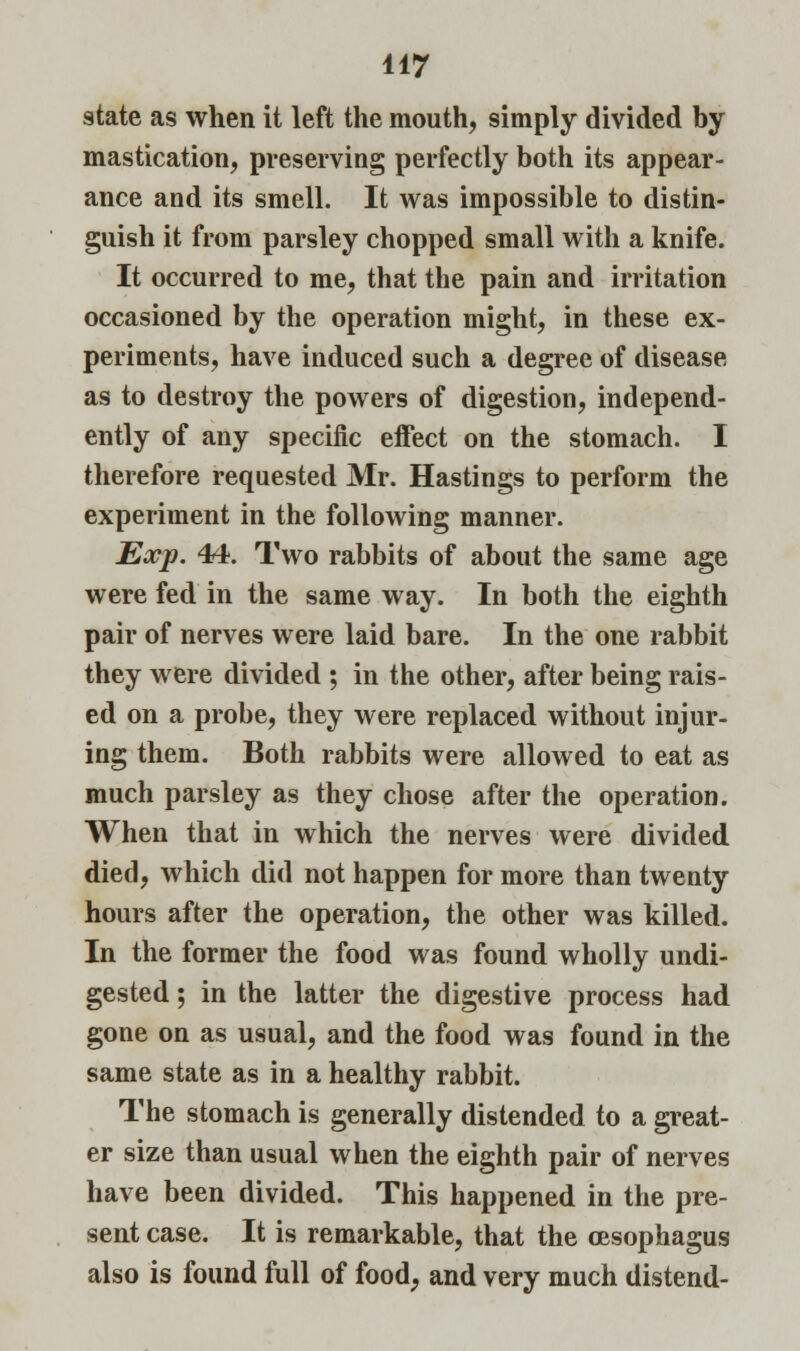 state as when it left the mouth, simply divided by mastication, preserving perfectly both its appear- ance and its smell. It was impossible to distin- guish it from parsley chopped small with a knife. It occurred to me, that the pain and irritation occasioned by the operation might, in these ex- periments, have induced such a degree of disease as to destroy the powers of digestion, independ- ently of any specific effect on the stomach. I therefore requested Mr. Hastings to perform the experiment in the following manner. Exp. 44. Two rabbits of about the same age were fed in the same way. In both the eighth pair of nerves were laid bare. In the one rabbit they were divided ; in the other, after being rais- ed on a probe, they were replaced without injur- ing them. Both rabbits were allowed to eat as much parsley as they chose after the operation. When that in which the nerves were divided died, which did not happen for more than twenty hours after the operation, the other was killed. In the former the food was found wholly undi- gested ; in the latter the digestive process had gone on as usual, and the food was found in the same state as in a healthy rabbit. The stomach is generally distended to a great- er size than usual when the eighth pair of nerves have been divided. This happened in the pre- sent case. It is remarkable, that the oesophagus also is found full of food, and very much distend-