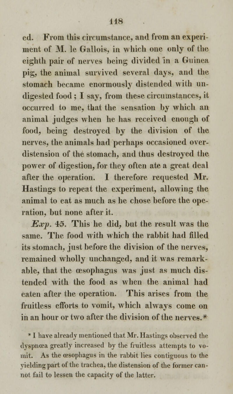 cd. From this circumstance, and from an experi- ment of M. le Gallois, in which one only of the eighth pair of nerves being divided in a Guinea pig, the animal survived several days, and the stomach became enormously distended with un- digested food ; I say, from these circumstances, it occurred to me, that the sensation by which an animal judges when he has received enough of food, being destroyed by the division of the nerves, the animals had perhaps occasioned over- distension of the stomach, and thus destroyed the power of digestion, for they often ate a great deal after the operation. I therefore requested Mr. Hastings to repeat the experiment, allowing the animal to eat as much as he chose before the ope- ration, but none after it. Exp. 45. This he did, but the result was the same. The food with which the rabbit had filled its stomach, just before the division of the nerves, remained wholly unchanged, and it was remark- able, that the oesophagus was just as much dis- tended with the food as when the animal had eaten after the operation. This arises from the fruitless efforts to vomit, which always come on in an hour or two after the division of the nerves.* * I have already mentioned that Mr. Hastings observed the dyspnoea greatly increased by the fruitless attempts to vo- mit. As the oesophagus in the rabbit lies contiguous to the yielding part of the trachea, the distension of the former can- not fail to lessen the capacity of the latter.