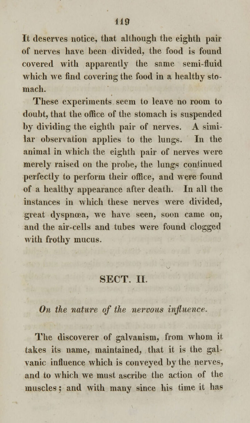 It deserves notice, that although the eighth pair of nerves have been divided, the food is found covered with apparently the same semi-fluid which we find covering the food in a healthy sto- mach. These experiments seem to leave no room to doubt, that the office of the stomach is suspended by dividing the eighth pair of nerves. A simi- lar observation applies to the lungs. In the animal in which the eighth pair of nerves were merely raised on the probe, the lungs continued perfectly to perform their office, and were found of a healthy appearance after death. In all the instances in which these nerves were divided, great dyspnoea, we have seen, soon came on, and the air-cells and tubes were found clogged with frothy mucus. SECT. II. On the nature of the nervous influence. The discoverer of galvanism, from whom it takes its name, maintained, that it is the gal- vanic influence which is conveyed by the nerves, and to which we must ascribe the action of the muscles; and with many since his time it has