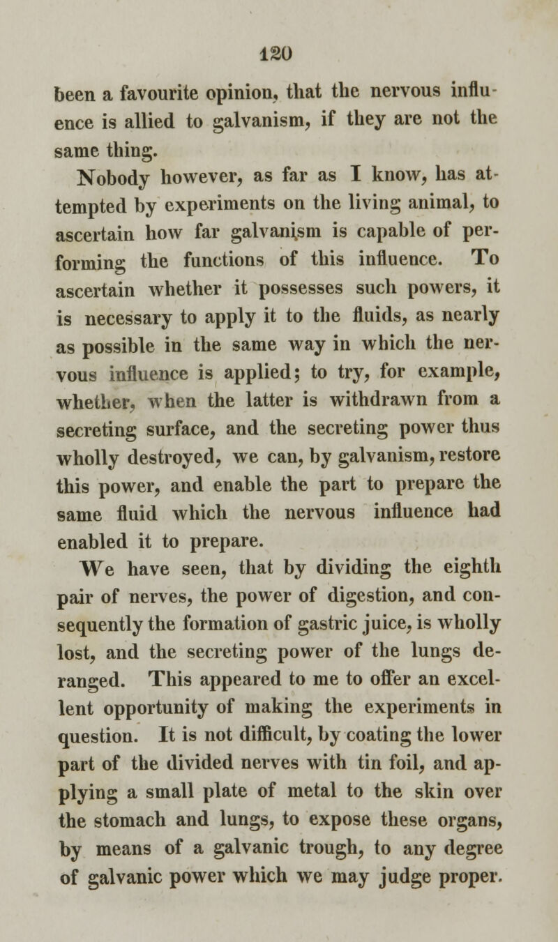 ISO been a favourite opinion, that the nervous influ- ence is allied to galvanism, if they are not the same thing. Nobody however, as far as I know, has at- tempted by experiments on the living animal, to ascertain how far galvanism is capable of per- forming the functions of this influence. To ascertain whether it possesses such powers, it is necessary to apply it to the fluids, as nearly as possible in the same way in which the ner- vous influence is applied; to try, for example, whether, when the latter is withdrawn from a secreting surface, and the secreting power thus wholly destroyed, we can, by galvanism, restore this power, and enable the part to prepare the same fluid which the nervous influence had enabled it to prepare. We have seen, that by dividing the eighth pair of nerves, the power of digestion, and con- sequently the formation of gastric juice, is wholly lost, and the secreting power of the lungs de- ranged. This appeared to me to offer an excel- lent opportunity of making the experiments in question. It is not difficult, by coating the lower part of the divided nerves with tin foil, and ap- plying a small plate of metal to the skin over the stomach and lungs, to expose these organs, by means of a galvanic trough, to any degree of galvanic power which we may judge proper.