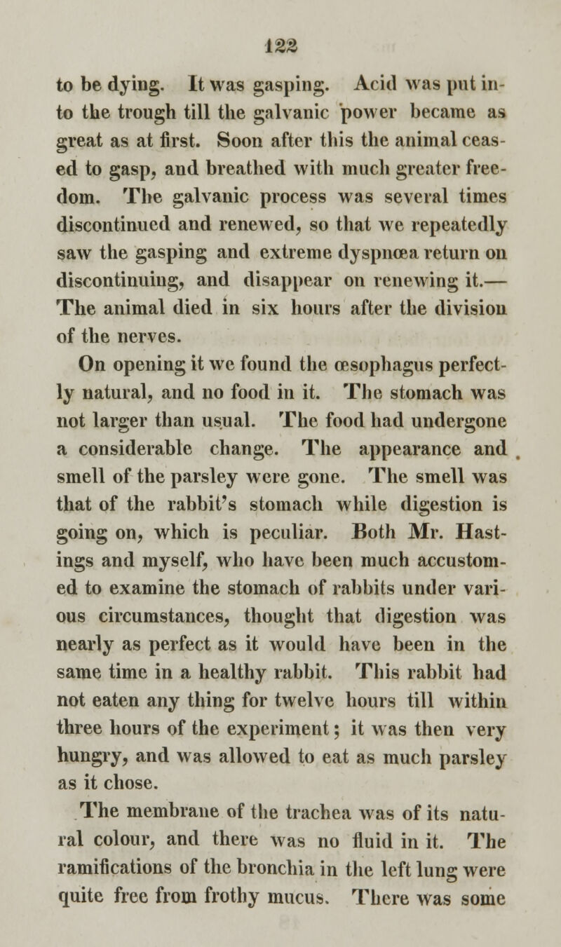 to be dying. It was gasping. Acid was put in- to the trough till the galvanic power became as great as at first. Soon after this the animal ceas- ed to gasp, and breathed with much greater free- dom. The galvanic process was several times discontinued and renewed, so that we repeatedly saw the gasping and extreme dyspncea return on discontinuing, and disappear on renewing it.— The animal died in six hours after the division of the nerves. On opening it we found the oesophagus perfect- ly natural, and no food in it. The stomach was not larger than usual. The food had undergone a considerable change. The appearance and smell of the parsley were gone. The smell was that of the rabbit's stomach while digestion is going on, which is peculiar. Both Mr. Hast- ings and myself, who have been much accustom- ed to examine the stomach of rabbits under vari- ous circumstances, thought that digestion was nearly as perfect as it would have been in the same time in a healthy rabbit. This rabbit had not eaten any thing for twelve hours till within three hours of the experiment; it was then very hungry, and was allowed to eat as much parsley as it chose. The membrane of the trachea was of its natu- ral colour, and there was no fluid in it. The ramifications of the bronchia in the left lung were quite free from frothy mucus. There was some