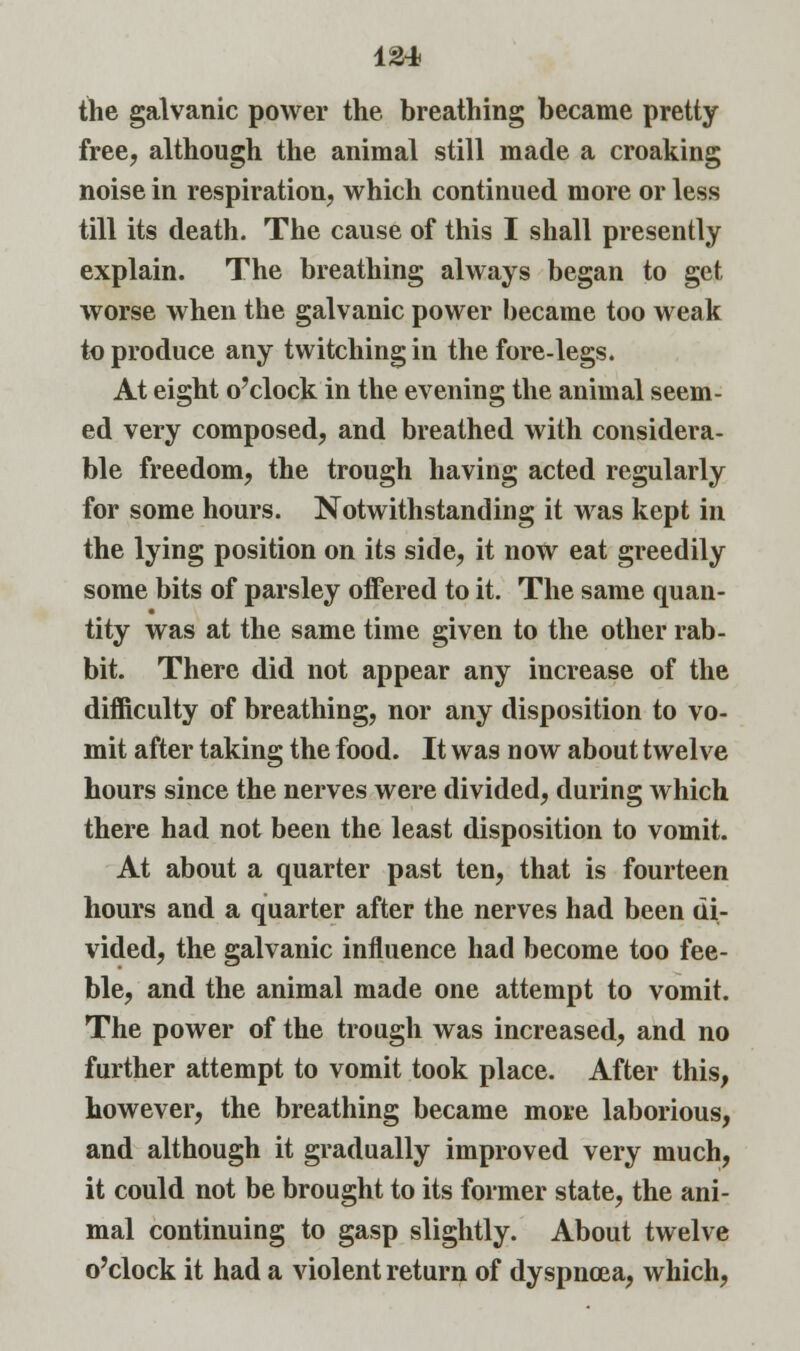 the galvanic power the breathing became pretty free, although the animal still made a croaking noise in respiration, which continued more or less till its death. The cause of this I shall presently explain. The breathing always began to get worse when the galvanic power became too weak to produce any twitching in the fore-legs. At eight o'clock in the evening the animal seem- ed very composed, and breathed with considera- ble freedom, the trough having acted regularly for some hours. Notwithstanding it was kept in the lying position on its side, it now eat greedily some bits of parsley offered to it. The same quan- tity was at the same time given to the other rab- bit. There did not appear any increase of the difficulty of breathing, nor any disposition to vo- mit after taking the food. It was now about twelve hours since the nerves were divided, during which there had not been the least disposition to vomit. At about a quarter past ten, that is fourteen hours and a quarter after the nerves had been di- vided, the galvanic influence had become too fee- ble, and the animal made one attempt to vomit. The power of the trough was increased, and no further attempt to vomit took place. After this, however, the breathing became more laborious, and although it gradually improved very much, it could not be brought to its former state, the ani- mal continuing to gasp slightly. About twelve o'clock it had a violent return of dyspncea, which,