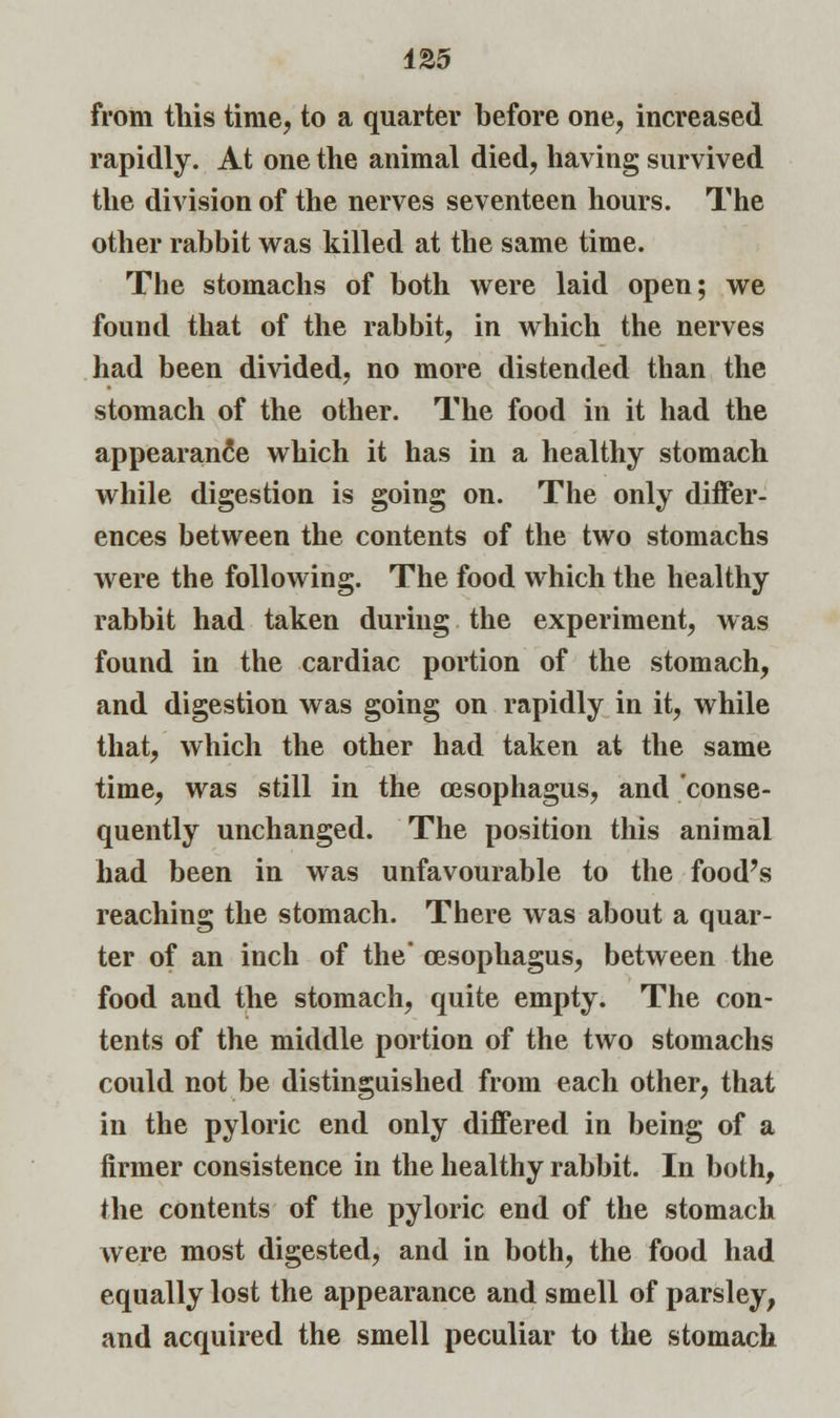 from this time, to a quarter before one, increased rapidly. At one the animal died, having survived the division of the nerves seventeen hours. The other rabbit was killed at the same time. The stomachs of both were laid open; we found that of the rabbit, in which the nerves had been divided, no more distended than the stomach of the other. The food in it had the appearance which it has in a healthy stomach while digestion is going on. The only differ- ences between the contents of the two stomachs were the following. The food which the healthy rabbit had taken during the experiment, was found in the cardiac portion of the stomach, and digestion was going on rapidly in it, while that, which the other had taken at the same time, was still in the oesophagus, and conse- quently unchanged. The position this animal had been in was unfavourable to the food's reaching the stomach. There was about a quar- ter of an inch of the' oesophagus, between the food and the stomach, quite empty. The con- tents of the middle portion of the two stomachs could not be distinguished from each other, that in the pyloric end only differed in being of a firmer consistence in the healthy rabbit. In both, the contents of the pyloric end of the stomach were most digested, and in both, the food had equally lost the appearance and smell of parsley, and acquired the smell peculiar to the stomach