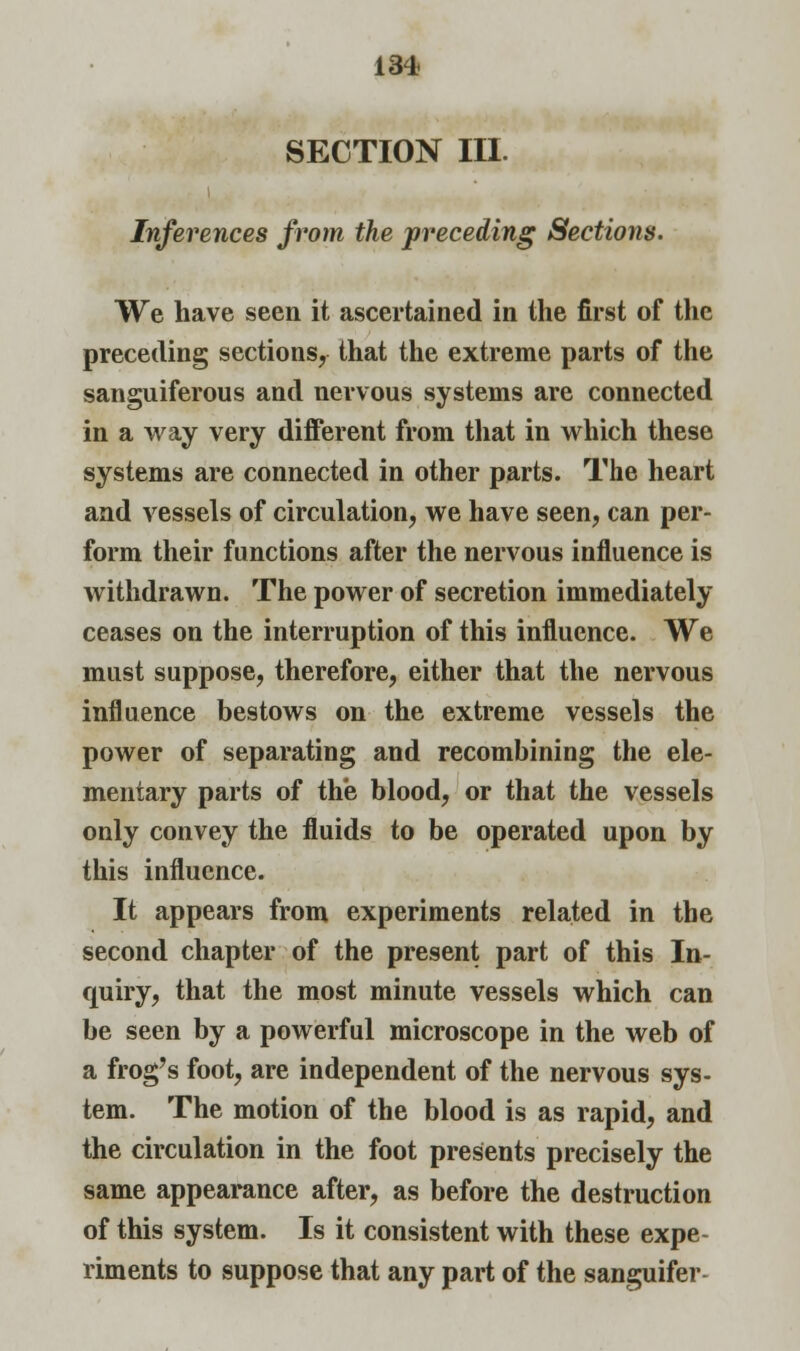 section in. Inferences from the preceding Sections. We have seen it ascertained in the first of the preceding sections, that the extreme parts of the sanguiferous and nervous systems are connected in a way very different from that in which these systems are connected in other parts. The heart and vessels of circulation, we have seen, can per- form their functions after the nervous influence is withdrawn. The power of secretion immediately ceases on the interruption of this influence. We must suppose, therefore, either that the nervous influence bestows on the extreme vessels the power of separating and recombining the ele- mentary parts of the blood, or that the vessels only convey the fluids to be operated upon by this influence. It appears from experiments related in the second chapter of the present part of this In- quiry, that the most minute vessels which can be seen by a powerful microscope in the web of a frog's foot, are independent of the nervous sys- tem. The motion of the blood is as rapid, and the circulation in the foot presents precisely the same appearance after, as before the destruction of this system. Is it consistent with these expe- riments to suppose that any part of the sanguifer