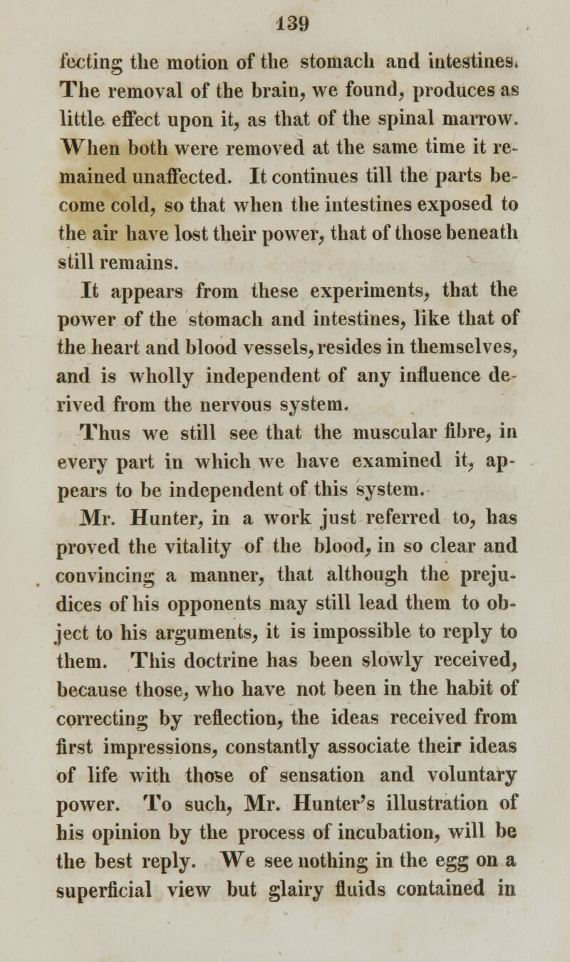 fecting the motion of the stomach and intestines. The removal of the brain, we found, produces as little effect upon it, as that of the spinal marrow. When both were removed at the same time it re- mained unaffected. It continues till the parts be- come cold, so that when the intestines exposed to the air have lost their power, that of those beneath still remains. It appears from these experiments, that the power of the stomach and intestines, like that of the heart and blood vessels, resides in themselves, and is wholly independent of any influence de- rived from the nervous system. Thus we still see that the muscular fibre, in every part in which we have examined it, ap- pears to be independent of this system. Mr. Hunter, in a work just referred to, has proved the vitality of the blood, in so clear and convincing a manner, that although the preju- dices of his opponents may still lead them to ob- ject to his arguments, it is impossible to reply to them. This doctrine has been slowly received, because those, who have not been in the habit of correcting by reflection, the ideas received from first impressions, constantly associate their ideas of life with those of sensation and voluntary power. To such, Mr. Hunter's illustration of his opinion by the process of incubation, will be the best reply. We see nothing in the egg on a superficial view but glairy fluids contained in