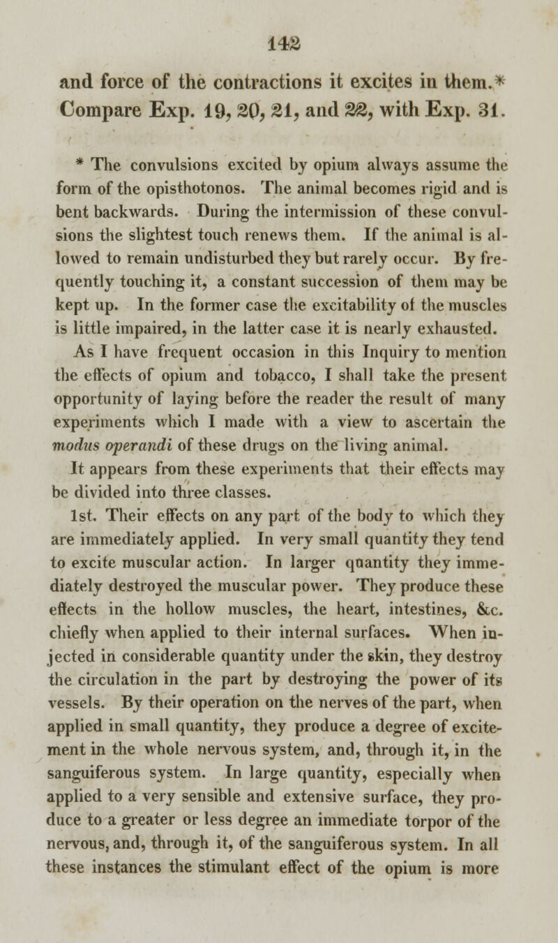 and force of the contractions it excites in them.* Compare Exp. 19, 20, Si, and ££, with Exp. 81. * The convulsions excited by opium always assume the form of the opisthotonos. The animal becomes rigid and is bent backwards. During the intermission of these convul- sions the slightest touch renews them. If the animal is al- lowed to remain undisturbed they but rarely occur. By fre- quently touching it, a constant succession of them may be kept up. In the former case the excitability of the muscles is little impaired, in the latter case it is nearly exhausted. As I have frequent occasion in this Inquiry to mention the effects of opium and tobacco, I shall take the present opportunity of laying before the reader the result of many experiments which I made with a view to ascertain the modus operandi of these drugs on the living animal. It appears from these experiments that their effects may be divided into three classes. 1st. Their effects on any part of the body to which they are immediately applied. In very small quantity they tend to excite muscular action. In larger quantity they imme- diately destroyed the muscular power. They produce these effects in the hollow muscles, the heart, intestines, &c. chiefly when applied to their internal surfaces. When in- jected in considerable quantity under the skin, they destroy the circulation in the part by destroying the power of its vessels. By their operation on the nerves of the part, when applied in small quantity, they produce a degree of excite- ment in the whole nervous system, and, through it, in the sanguiferous system. In large quantity, especially when applied to a very sensible and extensive surface, they pro- duce to a greater or less degree an immediate torpor of the nervous, and, through it, of the sanguiferous system. In all these instances the stimulant effect of the opium is more