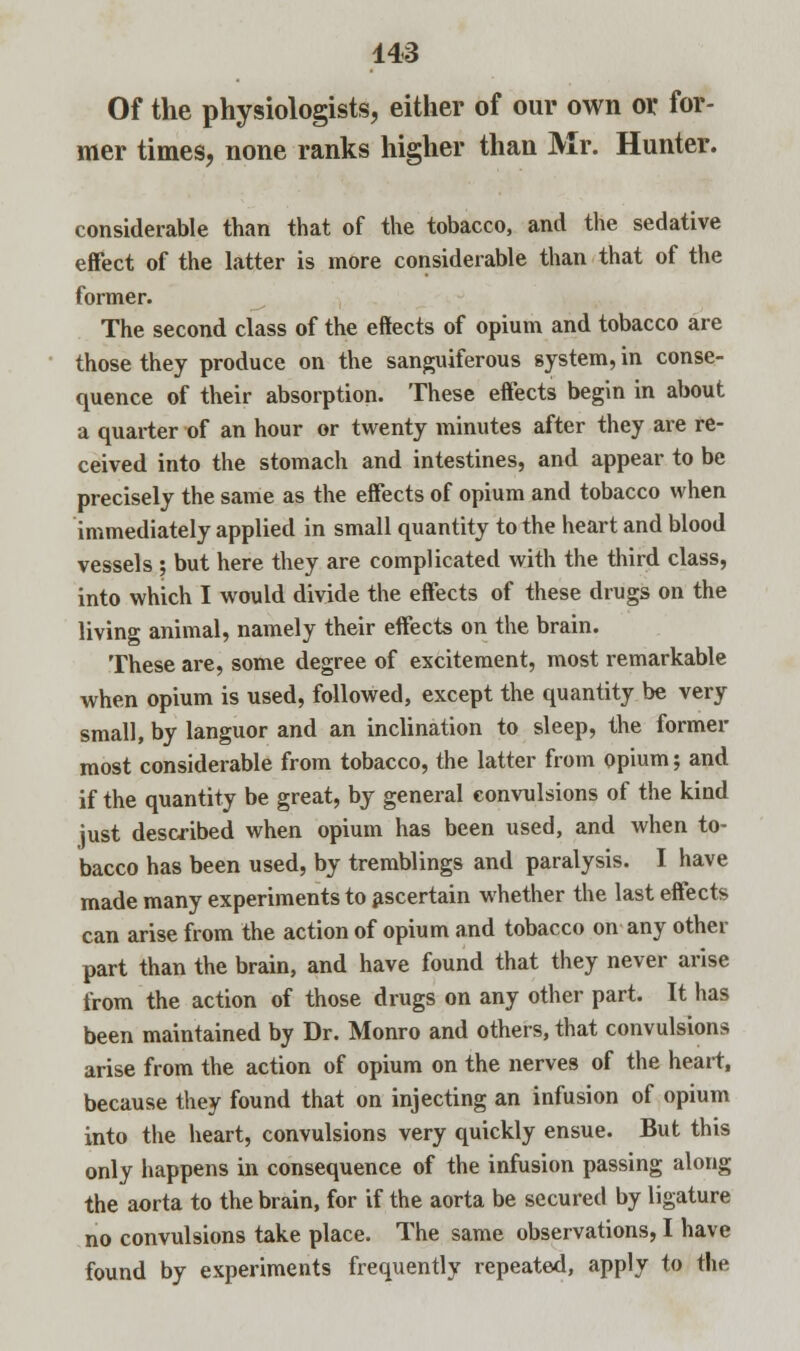 Of the physiologists, either of our own or for- mer times, none ranks higher than Mr. Hunter. considerable than that of the tobacco, and the sedative effect of the latter is more considerable than that of the former. The second class of the effects of opium and tobacco are those they produce on the sanguiferous system, in conse- quence of their absorption. These effects begin in about a quarter of an hour or twenty minutes after they are re- ceived into the stomach and intestines, and appear to be precisely the same as the effects of opium and tobacco when immediately applied in small quantity to the heart and blood vessels ; but here they are complicated with the third class, into which I would divide the effects of these drugs on the living animal, namely their effects on the brain. These are, some degree of excitement, most remarkable when opium is used, followed, except the quantity be very small, by languor and an inclination to sleep, the former most considerable from tobacco, the latter from opium; and if the quantity be great, by general convulsions of the kind just described when opium has been used, and when to- bacco has been used, by tremblings and paralysis. I have made many experiments to ascertain whether the last effects can arise from the action of opium and tobacco on any other part than the brain, and have found that they never arise from the action of those drugs on any other part. It has been maintained by Dr. Monro and others, that convulsions arise from the action of opium on the nerves of the heart, because they found that on injecting an infusion of opium into the heart, convulsions very quickly ensue. But this only happens in consequence of the infusion passing along the aorta to the brain, for if the aorta be secured by ligature no convulsions take place. The same observations, I have found by experiments frequently repeated, apply to the