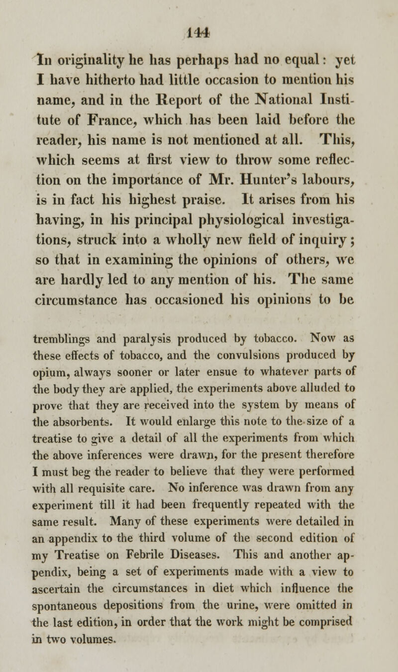 In originality he has perhaps had no equal: yet I have hitherto had little occasion to mention his name, and in the Report of the National Insti- tute of France, which has been laid before the reader, his name is not mentioned at all. This, which seems at first view to throw some reflec- tion on the importance of Mr. Hunter's labours, is in fact his highest praise. It arises from his having, in his principal physiological investiga- tions, struck into a wholly new field of inquiry; so that in examining the opinions of others, we are hardly led to any mention of his. The same circumstance has occasioned his opinions to be tremblings and paralysis produced by tobacco. Now as these effects of tobacco, and the convulsions produced by opium, always sooner or later ensue to whatever parts of the body they are applied, the experiments above alluded to prove that they are received into the system by means of the absorbents. It would enlarge this note to the size of a treatise to give a detail of all the experiments from which the above inferences were drawn, for the present therefore I must beg the reader to believe that they were performed with all requisite care. No inference was drawn from any experiment till it had been frequently repeated with the same result. Many of these experiments were detailed in an appendix to the third volume of the second edition of my Treatise on Febrile Diseases. This and another ap- pendix, being a set of experiments made with a view to ascertain the circumstances in diet which influence the spontaneous depositions from the urine, were omitted in the last edition, in order that the work might be comprised in two volumes.