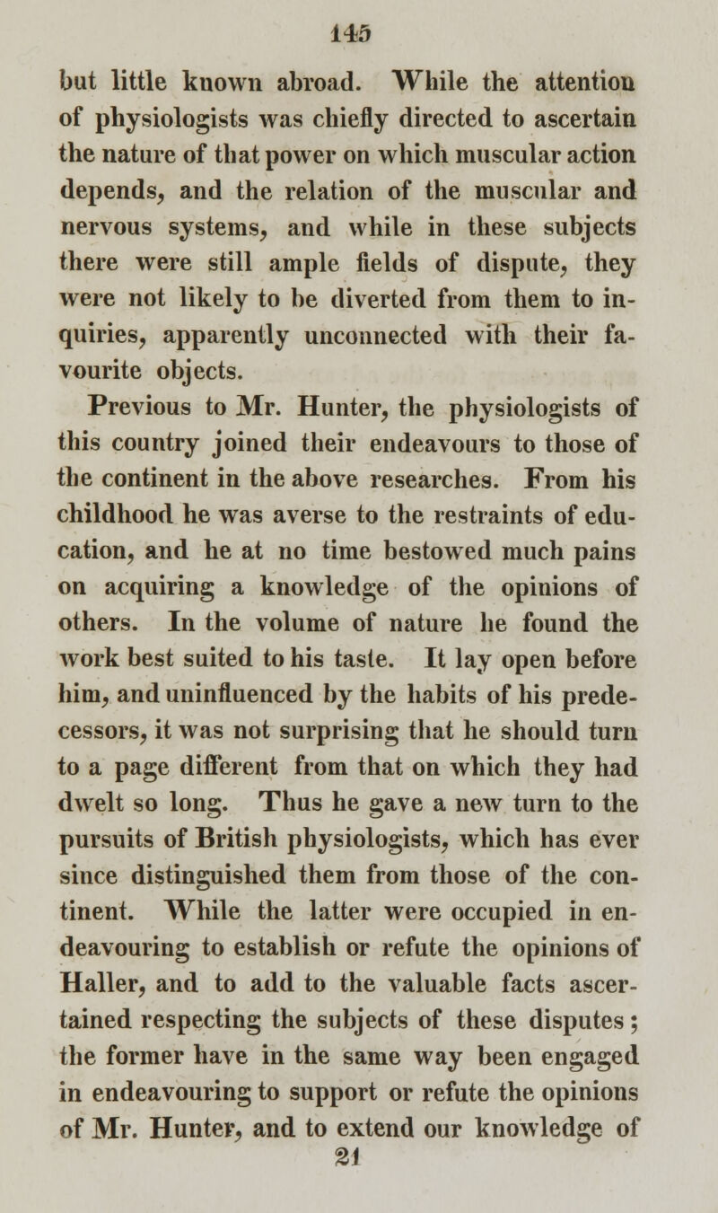 but little known abroad. While the attention of physiologists was chiefly directed to ascertain the nature of that power on which muscular action depends, and the relation of the muscular and nervous systems, and while in these subjects there were still ample fields of dispute, they were not likely to be diverted from them to in- quiries, apparently unconnected with their fa- vourite objects. Previous to Mr. Hunter, the physiologists of this country joined their endeavours to those of the continent in the above researches. From his childhood he was averse to the restraints of edu- cation, and he at no time bestowed much pains on acquiring a knowledge of the opinions of others. In the volume of nature he found the work best suited to his taste. It lay open before him, and uninfluenced by the habits of his prede- cessors, it was not surprising that he should turn to a page different from that on which they had dwelt so long. Thus he gave a new turn to the pursuits of British physiologists, which has ever since distinguished them from those of the con- tinent. While the latter were occupied in en- deavouring to establish or refute the opinions of Haller, and to add to the valuable facts ascer- tained respecting the subjects of these disputes; the former have in the same way been engaged in endeavouring to support or refute the opinions of Mr. Hunter, and to extend our knowledge of