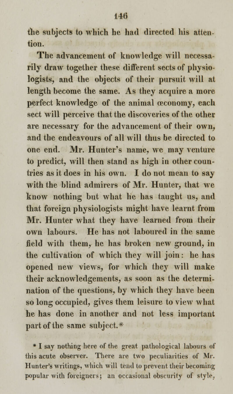 the subjects to which he had directed his atten- tion. The advancement of knowledge will necessa- rily draw together these different sects of physio- logists, and the objects of their pursuit will at length become the same. As they acquire a more perfect knowledge of the animal ceconomy, each sect will perceive that the discoveries of the other are necessary for the advancement of their own, and the endeavours of all will thus be directed to one end. Mr. Hunter's name, we may venture to predict, will then stand as high in other coun- tries as it does in his own. I do not mean to say with the blind admirers of Mr. Hunter, that we know nothing but what he has taught us, and that foreign physiologists might have learnt from Mr. Hunter what they have learned from their own labours. He has not laboured in the same field with them, he has broken new ground, in the cultivation of which they will join: he has opened new views, for which they will make their acknowledgements, as soon as the determi- nation of the questions, by which they have been so long occupied, gives them leisure to view what he has done in another and not less important part of the same subject.* * I say nothing here of the great pathological labours of this acute observer. There are two peculiarities of Mr. Hunter's writings, which will tend to prevent their becoming popular with foreigners; an occasional obscurity of style.