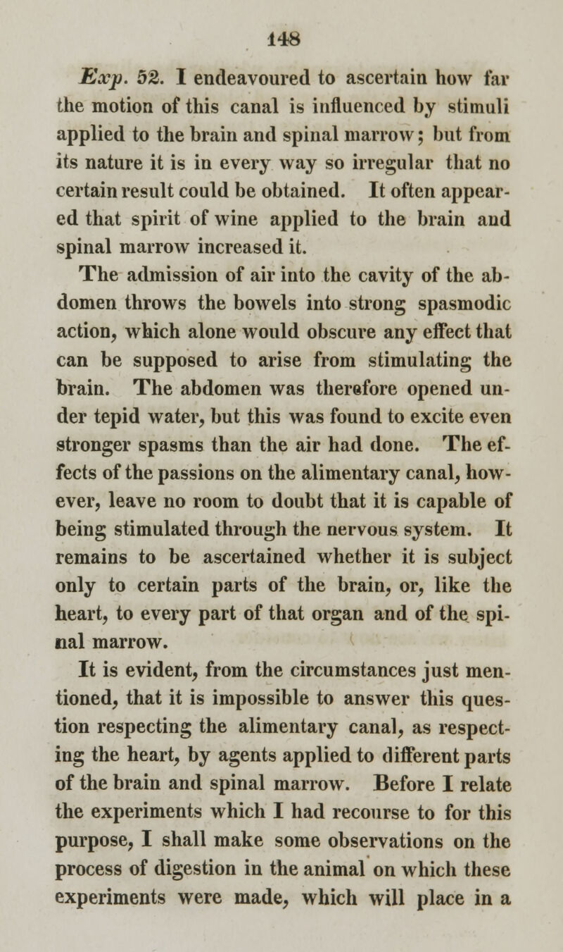 Exp. 52. I endeavoured to ascertain how far the motion of this canal is influenced by stimuli applied to the brain and spinal marrow; but from its nature it is in every way so irregular that no certain result could be obtained. It often appear- ed that spirit of wine applied to the brain and spinal marrow increased it. The admission of air into the cavity of the ab- domen throws the bowels into strong spasmodic action, which alone would obscure any effect that can be supposed to arise from stimulating the brain. The abdomen was therefore opened un- der tepid water, but this was found to excite even stronger spasms than the air had done. The ef- fects of the passions on the alimentary canal, how- ever, leave no room to doubt that it is capable of being stimulated through the nervous system. It remains to be ascertained whether it is subject only to certain parts of the brain, or, like the heart, to every part of that organ and of the spi- nal marrow. It is evident, from the circumstances just men- tioned, that it is impossible to answer this ques- tion respecting the alimentary canal, as respect- ing the heart, by agents applied to different parts of the brain and spinal marrow. Before I relate the experiments which I had recourse to for this purpose, I shall make some observations on the process of digestion in the animal on which these experiments were made, which will place in a