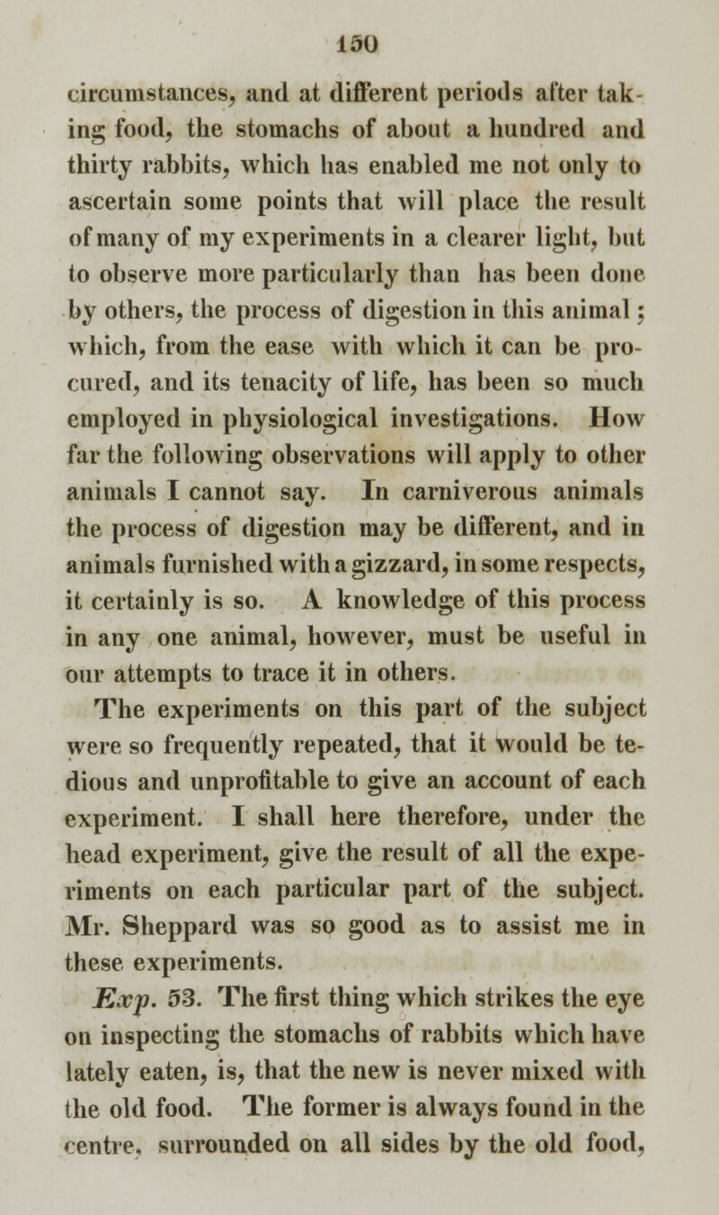 circumstances, and at different periods after tak- ing food, the stomachs of about a hundred and thirty rabbits, which has enabled me not only to ascertain some points that will place the result of many of my experiments in a clearer light, but to observe more particularly than has been done by others, the process of digestion in this animal: which, from the ease with which it can be pro- cured, and its tenacity of life, has been so much employed in physiological investigations. How far the following observations will apply to other animals I cannot say. In carniverous animals the process of digestion may be different, and in animals furnished with a gizzard, in some respects, it certainly is so. A knowledge of this process in any one animal, however, must be useful in our attempts to trace it in others. The experiments on this part of the subject were so frequently repeated, that it would be te- dious and unprofitable to give an account of each experiment. I shall here therefore, under the head experiment, give the result of all the expe- riments on each particular part of the subject. Mr. Sheppard was so good as to assist me in these experiments. Exp. 53. The first thing which strikes the eye on inspecting the stomachs of rabbits which have lately eaten, is, that the new is never mixed with the old food. The former is always found in the centre, surrounded on all sides by the old food,