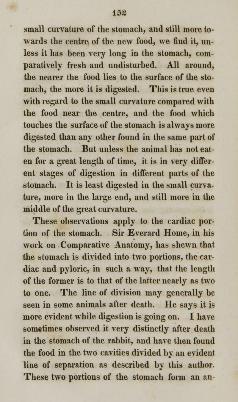 small curvature of the stomach, and still more to- wards the centre of the new food, we find it, un- less it has been very long in the stomach, com- paratively fresh and undisturbed. All around, the nearer the food lies to the surface of the sto- mach, the more it is digested. This is true even with regard to the small curvature compared with the food near the centre, and the food which touches the surface of the stomach is always more digested than any other found in the same part of the stomach. But unless the animal has not eat- en for a great length of time, it is in very differ- ent stages of digestion in different parts of the stomach. It is least digested in the small curva- ture, more in the large end, and still more in the middle of the great curvature. These observations apply to the cardiac por- tion of the stomach. Sir Everard Home, in his work on Comparative Anatomy, has shewn that the stomach is divided into two portions, the car- diac and pyloric, in such a way, that the length of the former is to that of the latter nearly as two to one. The line of division may generally be seen in some animals after death. He says it is more evident while digestion is going on. I have sometimes observed it very distinctly after death in the stomach of the rabbit, and have then found the food in the two cavities divided by an evident line of separation as described by this author. These two portions of the stomach form an an