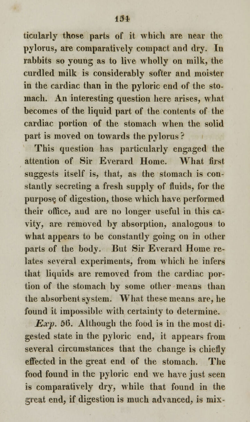 ticularly those parts of it which are near the pylorus, are comparatively compact and dry. In rabbits so young as to live wholly on milk, the curdled milk is considerably softer and moister in the cardiac than in the pyloric end of the sto- mach. An interesting question here arises, what becomes of the liquid part of the contents of the cardiac portion of the stomach when the solid part is moved on towards the pylorus ? This question has particularly engaged the attention of Sir Everard Home. What first suggests itself is, that, as the stomach is con- stantly secreting a fresh supply of fluids, for the purpose, of digestion, those which have performed their office, and are no longer useful in this ca- vity, are removed by absorption, analogous to what appears to be constantly going on in other parts of the body. But Sir Everard Home re- lates several experiments, from which he infers that liquids are removed from the cardiac por- tion of the stomach by some other means than the absorbent system. What these means are, he found it impossible with certainty to determine. Exp. 56. Although the food is in the most di- gested state in the pyloric end, it appears from several circumstances that the change is chiefly effected in the great end of the stomach. The food found in the pyloric end we have just seen is comparatively dry, while that found in the great end, if digestion is much advanced, is mix-