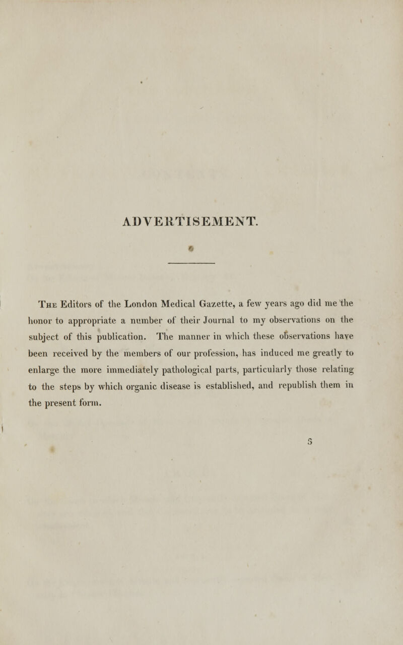 ADVERTISEMENT. The Editors of the London Medical Gazette, a few years ago did me the honor to appropriate a number of their Journal to my observations on the subject of this publication. The manner in which these observations have been received by the members of our profession, has induced me greatly to enlarge the more immediately pathological parts, particularly those relating to the steps by which organic disease is established, and republish them in the present form.