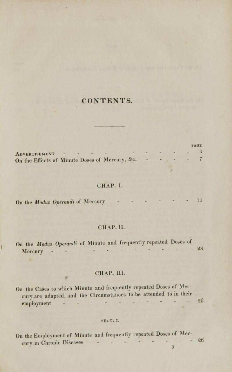 CONTENTS. Advertisement On the Effects of Minute Doses of Mercury, &c. CHAP. I. On the Modus Operandi of Mercury - - 11 CHAP. II. On the Modus Operandi of Minute and frequently repeated Doses of • 23 Mercury - - - - - CHAP. HI. 9 On the Cases to which Minute and frequently repeated Doses of Mer- cury are adapted, and the Circumstances to be attended to in their employment - - SECT. I. On the Employment of Minute and frequently repeated Doses of Mer- cury in Chronic Diseases - - - - - - - 36