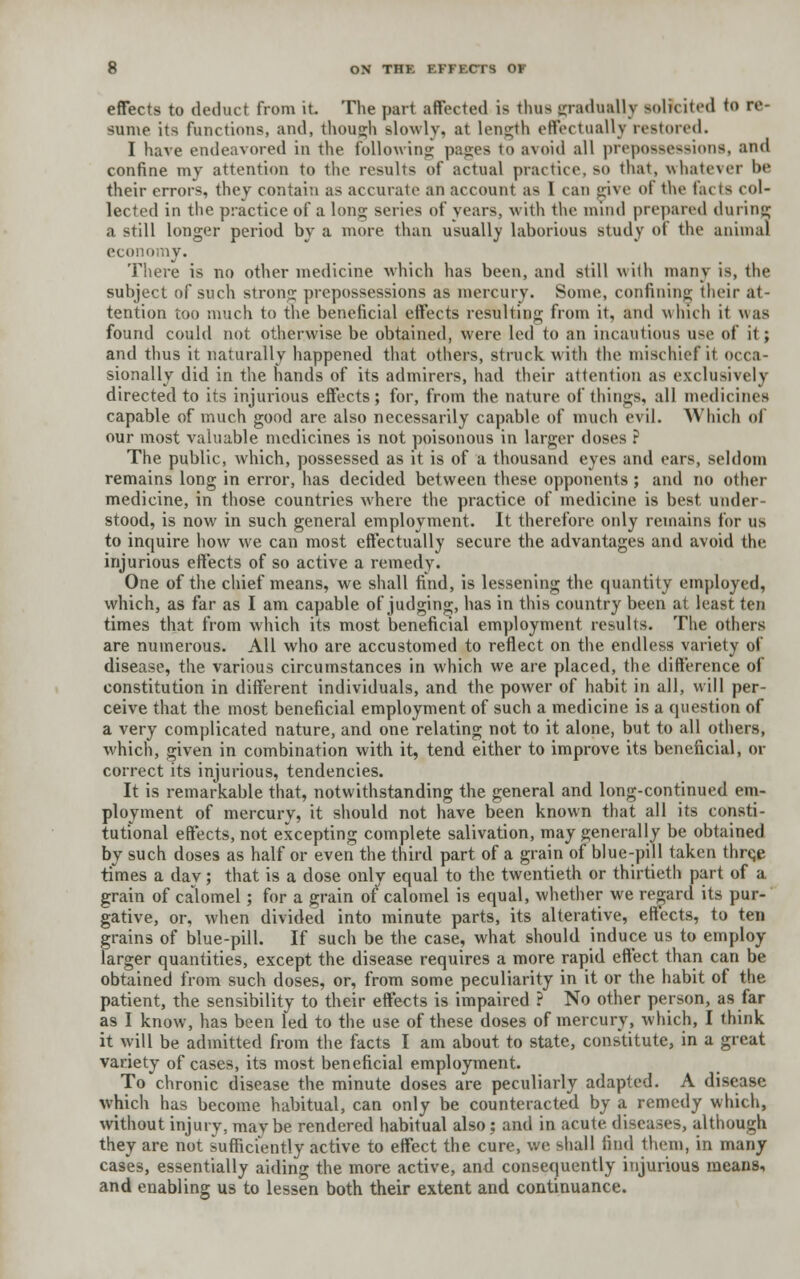 effects to deduct from it The part affected is thus gradually solicited to re- same its functions, and, though slowly, at length effectually restored. I have endeavored in the following pages to avoid all prepossessions, and confine my attention to the results of actual practice, so that, whatever be their errors, they contain as accurate an account as I can give of the facts col- lected in the practice of a long series of years, with the mind prepared during a still longer period by a more than usually laborious study ot the animal economy. There is no other medicine which has been, and still with many is, the subject of such strong prepossessions as mercury. Some, confining their at- tention too much to the beneficial effects resulting from it, ami which it was found could not otherwise be obtained, were Led to an incautious use of it ; and thus it naturally happened that others, struck with the mischief it occa- sionally did in the hands of its admirers, had their attention as exclusively directed to its injurious effects; for, from the nature of things, all medicines capable of much good are also necessarily capable of much evil. Which of our most valuable medicines is not poisonous in larger doses ? The public, which, possessed as it is of a thousand eyes and ears, seldom remains long in error, has decided between these opponents ; and no other medicine, in those countries where the practice of medicine is best under- stood, is now in such general employment. It therefore only remains for us to inquire how we can most effectually secure the advantages and avoid the injurious effects of so active a remedy. One of the chief means, we shall find, is lessening the quantity employed, which, as far as I am capable of judging, has in this country been at least ten times that from which its most beneficial employment results. The others are numerous. All who are accustomed to reflect on the endless variety of disease, the various circumstances in which we are placed, the difference of constitution in different individuals, and the power of habit in all, will per- ceive that the most beneficial employment of such a medicine is a question of a very complicated nature, and one relating not to it alone, but to all others, which, given in combination with it, tend either to improve its beneficial, or correct its injurious, tendencies. It is remarkable that, notwithstanding the general and long-continued em- ployment of mercury, it should not have been known that all its consti- tutional effects, not excepting complete salivation, may generally be obtained by such doses as half or even the third part of a grain of blue-pill taken thrqe times a day; that is a dose only equal to the twentieth or thirtieth part of a grain of calomel; for a grain of calomel is equal, whether we regard its pur- gative, or, when divided into minute parts, its alterative, effects, to ten grains of blue-pill. If such be the case, what should induce us to employ larger quantities, except the disease requires a more rapid effect than can be obtained from such doses, or, from some peculiarity in it or the habit of the patient, the sensibility to their effects is impaired ? No other person, as far as I know, has been led to the use of these doses of mercury, which, I think it will be admitted from the facts I am about to state, constitute, in a great variety of cases, its most beneficial employment. To chronic disease the minute doses are peculiarly adapted. A disease which has become habitual, can only be counteracted by a remedy which, without injury, maybe rendered habitual also : and in acute diseases, although they are not sufficiently active to effect the cure, we. shall find them, in many cases, essentially aiding the more active, and consequently injurious means, and enabling us to lessen both their extent and continuance.