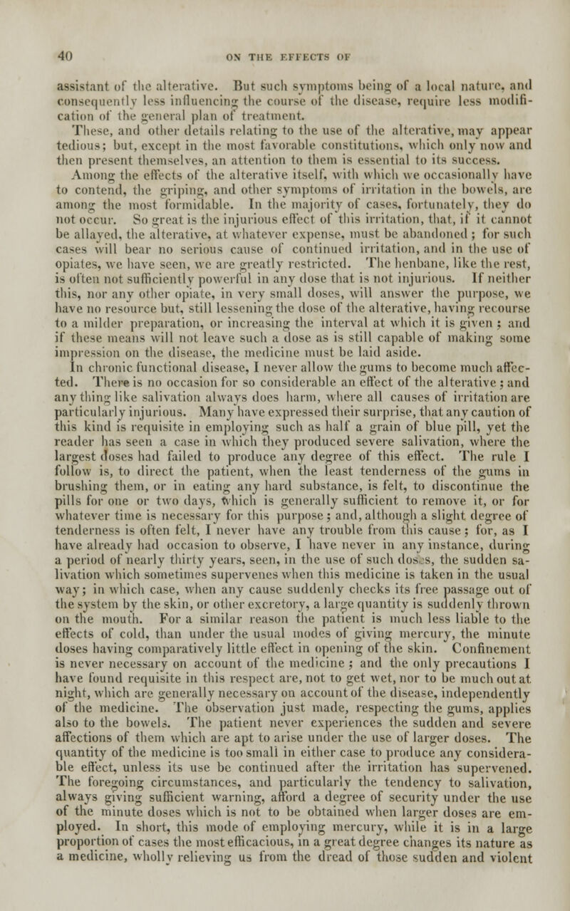 assistant of the alterative. But such symptoms being of a local nature, and consequently less influencing the course of the disease, require less modifi- cation of the general plan of treatment. These, and other details relating to the use of the alterative, may appear tedious; but, except in the most Favorable constitutions, which only now and then present themselves, an attention to them is essential to its success. Among the effects of the alterative itself, -with which we occasionally have to contend, the griping, and other symptoms of irritation in the bowels, are among the most formidable. In the majority of cases, fortunately, they do not occur. So great is the injurious effect of this irritation, that, if it cannot be allayed, the alterative, at whatever expense, must be abandoned ; for such cases will bear no serious cause of continued irritation, and in the use of opiates, we have seen, we are greatly restricted. The henbane, like the rest, is often not sufficiently powerful in any dose that is not injurious. If neither this, nor any other opiate, in \v\y small doses, will answer the purpose, we have no resource but, still lessening the dose of the alterative, having recourse to a milder preparation, or increasing the interval at which it is given ; and if these means will not leave such a dose as is still capable of making some impression on the disease, the medicine must be laid aside. In chronic functional disease, I never allow the gums to become much affec- ted. There is no occasion for so considerable an effect of the alterative ; and any thing like salivation always does harm, where all causes of irritation are particularly injurious. Many have expressed their surprise, that any caution of this kind is requisite in employing such as half a grain of blue pill, yet the reader has seen a case in which they produced severe salivation, where the largest doses had failed to produce any degree of this effect. The rule I follow is, to direct the patient, when the least tenderness of the gums in brushing them, or in eating any hard substance, is felt, to discontinue the pills for one or two days, which is generally sufficient to remove it, or for whatever time is necessary for this purpose ; and, although a slight degree of tenderness is often felt, I never have any trouble from this cause; for, as I have already had occasion to observe, I have never in any instance, during a period of nearly thirty years, seen, in the use of such dos s, the sudden sa- livation which sometimes supervenes when this medicine is taken in the usual way; in which case, when any cause suddenly checks its free passage out of the system by the skin, or other excretory, a large quantity is suddenly thrown on the mouth. For a similar reason the patient is much less liable to the effects of cold, than under the usual modes of giving mercury, the minute doses having comparatively little effect in opening of the skin. Confinement is never necessary on account of the medicine ; and the only precautions I have found requisite in this respect are, not to get wet, nor to be much out at. night, which are generally necessary on account of the disease, independently of the medicine. The observation just made, respecting the gums, applies also to the bowels. The patient never experiences the sudden and severe affections of them which are apt to arise under the use of larger doses. The quantity of the medicine is too small in either case to produce any considera- ble effect, unless its use be continued after the irritation has supervened. The foregoing circumstances, and particularly the tendency to salivation, always giving sufficient warning, afford a degree of security under the use of the minute doses which is not to be obtained when larger doses are em- ployed. In short, this mode of employing mercury, while it is in a large proportion of cases the most efficacious, in a great degree changes its nature as a medicine, wholly relieving us from the dread of those sudden and violent