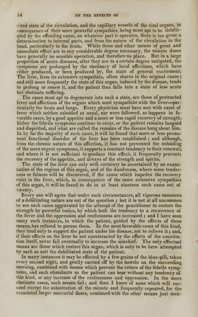 cited state of the circulation, and the capillary vessels of the vital organs, in consequence of their more powerful sympathies, being most apt to be debilit- ated bv the offending cause, on whatever part it operates, there is too great a determination to internal parts, and from the nature of the circulation in the head, particularly to the brain. While these and other means of great and immediate effect are to any considerable degree necessary, the minute doses have generally no sensible operation, and therefore no place. But in a large proportion of acute diseases, after they are to a certain degree mitigated, the symptoms are prolonged by the obstinacy of local affections, which have either produced, or been produced by, the state of general excitement. The liver, from its extensive sympathies, often shares in the original cause; and still more frequently the state of this organ, induced by the disease, tends to prolong or renew it, and the patient thus falls into a state of less acute but obstinate suffering. The cases most apt to degenerate into such a state, are those of protracted fever and affections of the organs which most sympathize with the liver—par- ticularly the brain and lungs. Every physician must have met with cases of fever which neither subsided as usual, nor were followed, as happens in fa- vorable cases, by a good appetite and a more or less rapid recovery of strength. Either the febrile symptoms continue to recur, or the patient remains languid and dispirited, and what are called the remains of the disease hang about nim. In by far the majority of such cases, it will be found that more or less perma- nent functional disorder of the liver has been established ; and although, from the chronic nature of this affection, it has not prevented the subsiding of the more urgent symptoms, it supports a constant tendency to their renewal; and where it is not sufficient to produce this effect, it frequently prevents the recovery of the appetite, and always of the strength and spirits. The state of the liver can only with certainty be ascertained by an exami- nation of the regions of this organ, and of the duodenum, where some tender- ness or fulness will be discovered, if the cause which impedes the recovery exist in the liver, which, in consequence of the more extensive sympathies of tills organ, it will be found to do in at least nineteen such cases out of twenty. Every one will agree that under such circumstances, all vigorous measures of a debilitating nature are out of the question ; but it is not at all uncommon to see such cases aggravated by the attempt of the practitioner to restore the strength by powerful tonics, by which both the tendency to a recurrence of the fever and the oppression and restlessness are increased ; and I have seen many such instances, in which the patient, guided by the effects of these means, has refused to pursue them. In the most favorable cases of this kind, they tend only to support the patient under his disease, not to relieve it; and, if their effects on the liver be not counteracted by the efforts of the constitu- tion itself, never fail eventually to increase the mischief. The only effectual means are those which restore this organ, which is only to be here attempted by such as suit the debilitated state of the patient. In many instances it may be effected by a few grains of the blue-pill, taken every second night, and gently carried off by the bowels on the succeeding morning, combined with means which prevent the return of the febrile symp- toms, and such stimulants as the patient can bear without any tendency of this kind, or any increase of the restlessness and oppression. In the more obstinate cases, such means fail; and then I know of none which will suc- ceed except the substitution of the minute and frequently repeated, for the occasional larger mercurial doses, combined with the other means just men-