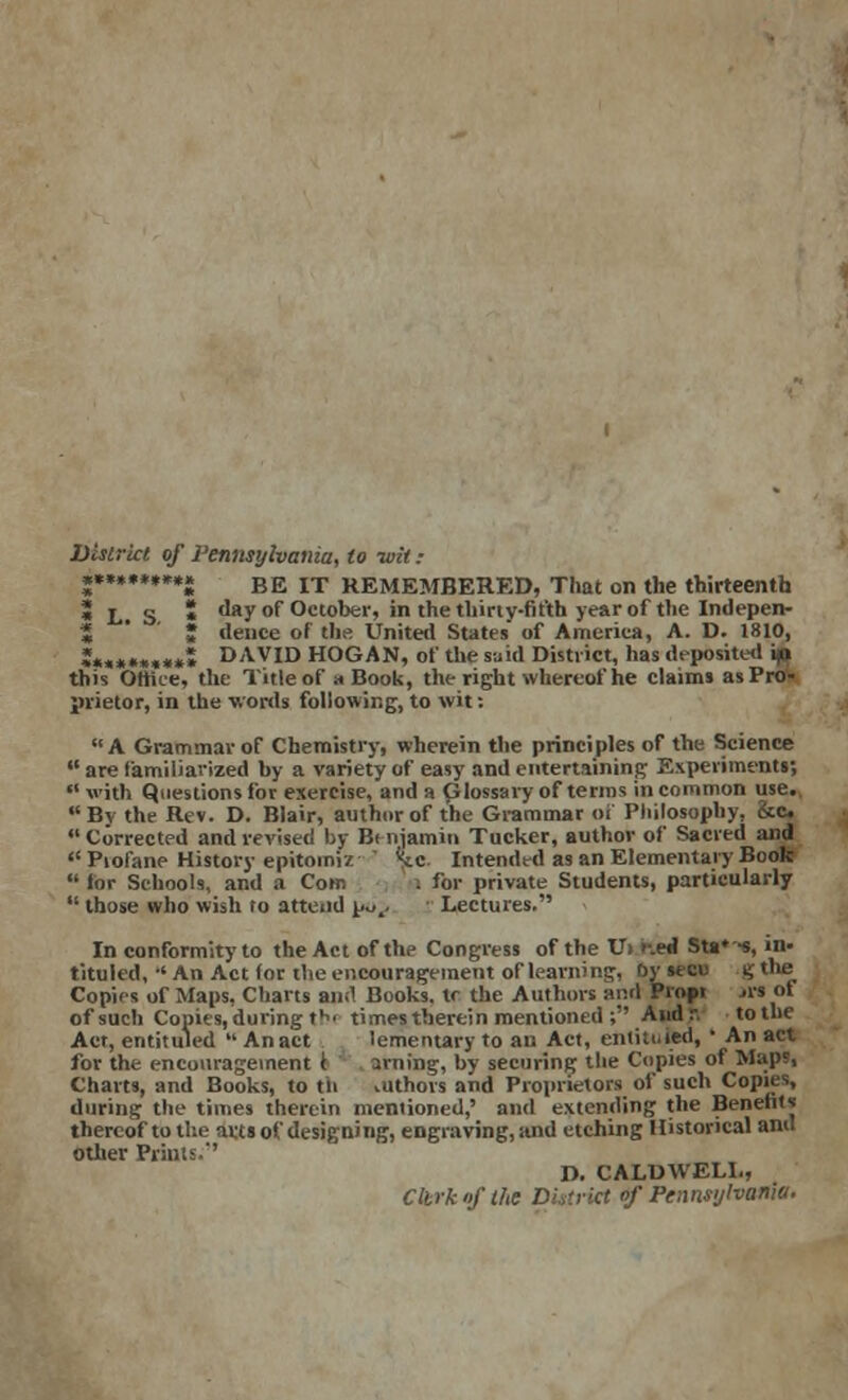 District of Pennsylvania, to -wit: «*..***«** BE IT HEMEMBERED, That on the thirteenth » L. S * day of October, in the thirty-fifth year of the Indepen- 5 ' • deuce of the United States of America, A. D. 1810, »***««,*** DAVID HOGAN, of the said District, has deposits! A this Office, the Title of a Book, the right whereof he claims as Pro- prietor, in the words following, to wit: A Grammar of Chemistry, wherein the principles of the Science  are familiarized by a variety of easy and entertaining Experiment!;  with Questions for exercise, and a Glossary of terms in common use. Bv the Rev. D. Blair, author of the Grammar of Philosophy, &c  Corrected and revised by Bt njamiu Tucker, author of Sacred and  Piofane History epitoiniz ' %c Intended as an Elementary Book  lor Schools, and a Com . lor private Students, particularly  those who wish to attend po.. Lectures. In conformity to the Act of the Congress of the U> f.eJ SU^-s, in- tituled, -'An Act for the encouragement of learning, Dy secu g the Copies of Maps, Charts ami Buoks. \r the Authors and Propr rfs of of such Copies, during th> times therein mentioned ; And r. to the Act, entituled  Anact lementary to an Act, entituDd, ' An act for the encouragement t arning, by securing the Copies of Map», Charts, and Books, to tn vUthors and Proprietors of such Copies, during the times therein mentioned,' and extending the Benefits thereof to the arts of designing, engraving, and etching Historical and other Prints.' D. CALDWELL, Cltrko/the District of Pennsylvania.